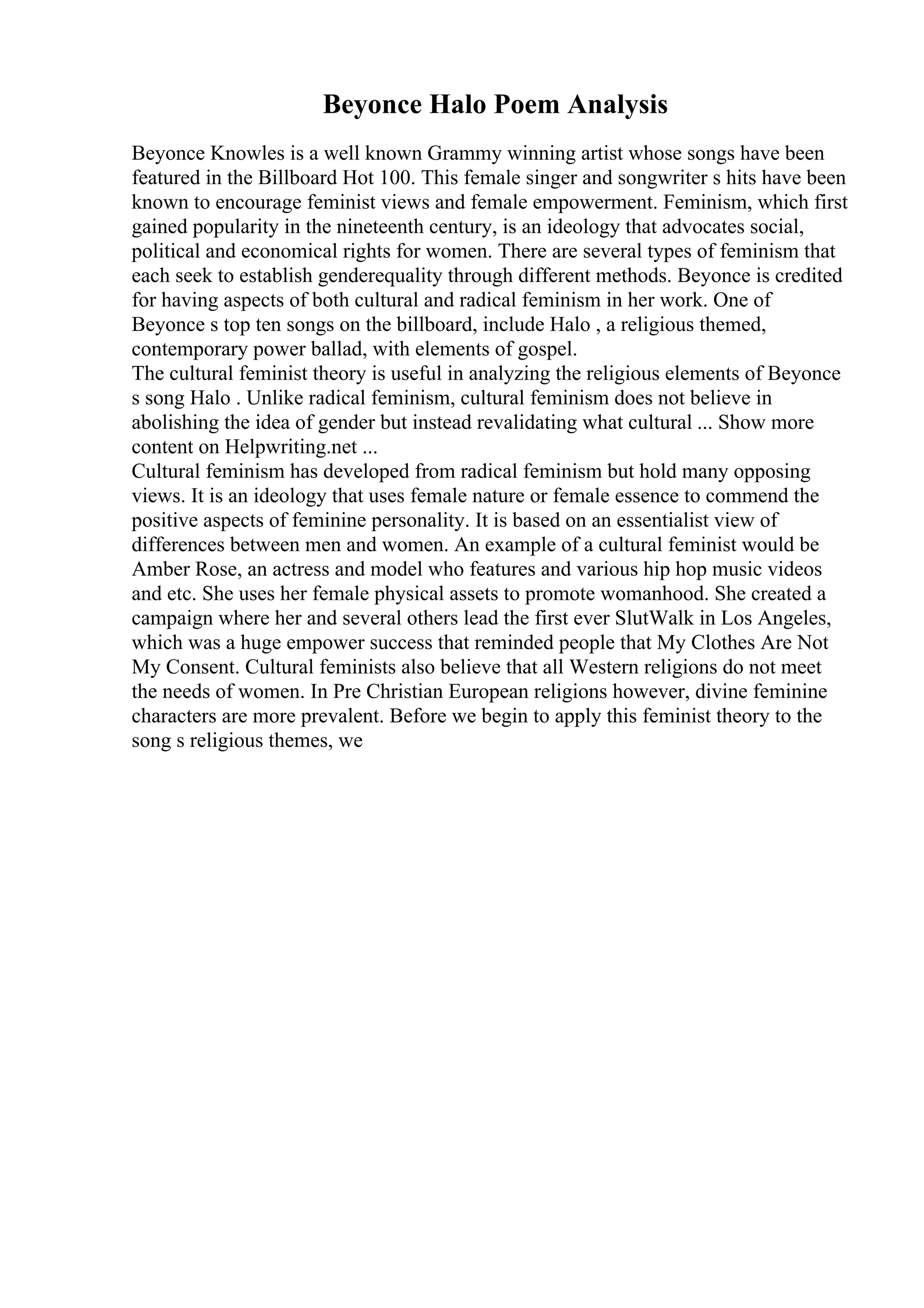 Beyonce Halo Poem Analysis
Beyonce Knowles is a well known Grammy winning artist whose songs have been
featured in the Billboard Hot 100. This female singer and songwriter s hits have been
known to encourage feminist views and female empowerment. Feminism, which first
gained popularity in the nineteenth century, is an ideology that advocates social,
political and economical rights for women. There are several types of feminism that
each seek to establish genderequality through different methods. Beyonce is credited
for having aspects of both cultural and radical feminism in her work. One of
Beyonce s top ten songs on the billboard, include Halo , a religious themed,
contemporary power ballad, with elements of gospel.
The cultural feminist theory is useful in analyzing the religious elements of Beyonce
s song Halo . Unlike radical feminism, cultural feminism does not believe in
abolishing the idea of gender but instead revalidating what cultural ... Show more
content on Helpwriting.net ...
Cultural feminism has developed from radical feminism but hold many opposing
views. It is an ideology that uses female nature or female essence to commend the
positive aspects of feminine personality. It is based on an essentialist view of
differences between men and women. An example of a cultural feminist would be
Amber Rose, an actress and model who features and various hip hop music videos
and etc. She uses her female physical assets to promote womanhood. She created a
campaign where her and several others lead the first ever SlutWalk in Los Angeles,
which was a huge empower success that reminded people that My Clothes Are Not
My Consent. Cultural feminists also believe that all Western religions do not meet
the needs of women. In Pre Christian European religions however, divine feminine
characters are more prevalent. Before we begin to apply this feminist theory to the
song s religious themes, we
 