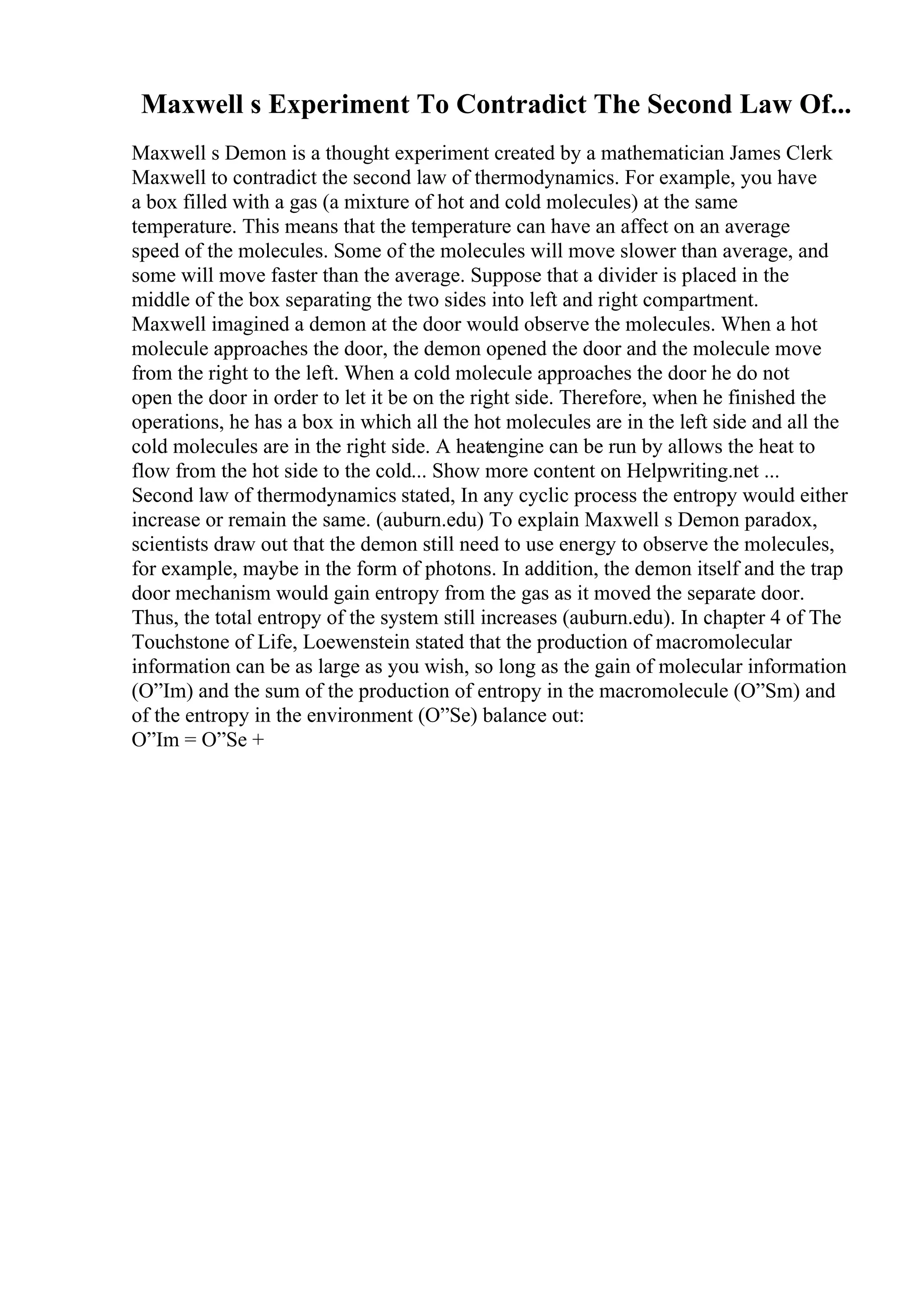 Maxwell s Experiment To Contradict The Second Law Of...
Maxwell s Demon is a thought experiment created by a mathematician James Clerk
Maxwell to contradict the second law of thermodynamics. For example, you have
a box filled with a gas (a mixture of hot and cold molecules) at the same
temperature. This means that the temperature can have an affect on an average
speed of the molecules. Some of the molecules will move slower than average, and
some will move faster than the average. Suppose that a divider is placed in the
middle of the box separating the two sides into left and right compartment.
Maxwell imagined a demon at the door would observe the molecules. When a hot
molecule approaches the door, the demon opened the door and the molecule move
from the right to the left. When a cold molecule approaches the door he do not
open the door in order to let it be on the right side. Therefore, when he finished the
operations, he has a box in which all the hot molecules are in the left side and all the
cold molecules are in the right side. A heatengine can be run by allows the heat to
flow from the hot side to the cold... Show more content on Helpwriting.net ...
Second law of thermodynamics stated, In any cyclic process the entropy would either
increase or remain the same. (auburn.edu) To explain Maxwell s Demon paradox,
scientists draw out that the demon still need to use energy to observe the molecules,
for example, maybe in the form of photons. In addition, the demon itself and the trap
door mechanism would gain entropy from the gas as it moved the separate door.
Thus, the total entropy of the system still increases (auburn.edu). In chapter 4 of The
Touchstone of Life, Loewenstein stated that the production of macromolecular
information can be as large as you wish, so long as the gain of molecular information
(О”Im) and the sum of the production of entropy in the macromolecule (О”Sm) and
of the entropy in the environment (О”Se) balance out:
О”Im = О”Se +
 