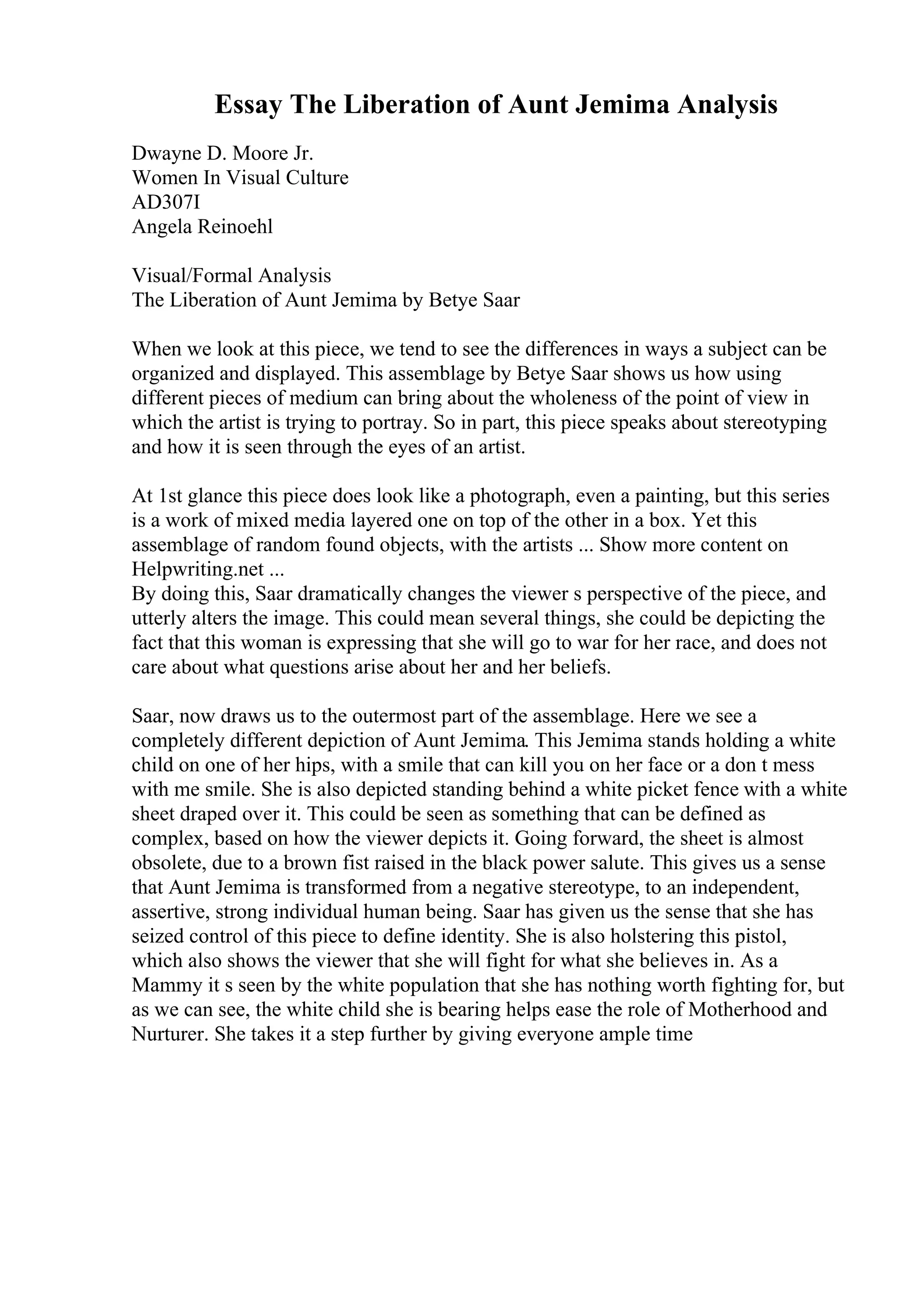 Essay The Liberation of Aunt Jemima Analysis
Dwayne D. Moore Jr.
Women In Visual Culture
AD307I
Angela Reinoehl
Visual/Formal Analysis
The Liberation of Aunt Jemima by Betye Saar
When we look at this piece, we tend to see the differences in ways a subject can be
organized and displayed. This assemblage by Betye Saar shows us how using
different pieces of medium can bring about the wholeness of the point of view in
which the artist is trying to portray. So in part, this piece speaks about stereotyping
and how it is seen through the eyes of an artist.
At 1st glance this piece does look like a photograph, even a painting, but this series
is a work of mixed media layered one on top of the other in a box. Yet this
assemblage of random found objects, with the artists ... Show more content on
Helpwriting.net ...
By doing this, Saar dramatically changes the viewer s perspective of the piece, and
utterly alters the image. This could mean several things, she could be depicting the
fact that this woman is expressing that she will go to war for her race, and does not
care about what questions arise about her and her beliefs.
Saar, now draws us to the outermost part of the assemblage. Here we see a
completely different depiction of Aunt Jemima. This Jemima stands holding a white
child on one of her hips, with a smile that can kill you on her face or a don t mess
with me smile. She is also depicted standing behind a white picket fence with a white
sheet draped over it. This could be seen as something that can be defined as
complex, based on how the viewer depicts it. Going forward, the sheet is almost
obsolete, due to a brown fist raised in the black power salute. This gives us a sense
that Aunt Jemima is transformed from a negative stereotype, to an independent,
assertive, strong individual human being. Saar has given us the sense that she has
seized control of this piece to define identity. She is also holstering this pistol,
which also shows the viewer that she will fight for what she believes in. As a
Mammy it s seen by the white population that she has nothing worth fighting for, but
as we can see, the white child she is bearing helps ease the role of Motherhood and
Nurturer. She takes it a step further by giving everyone ample time
 