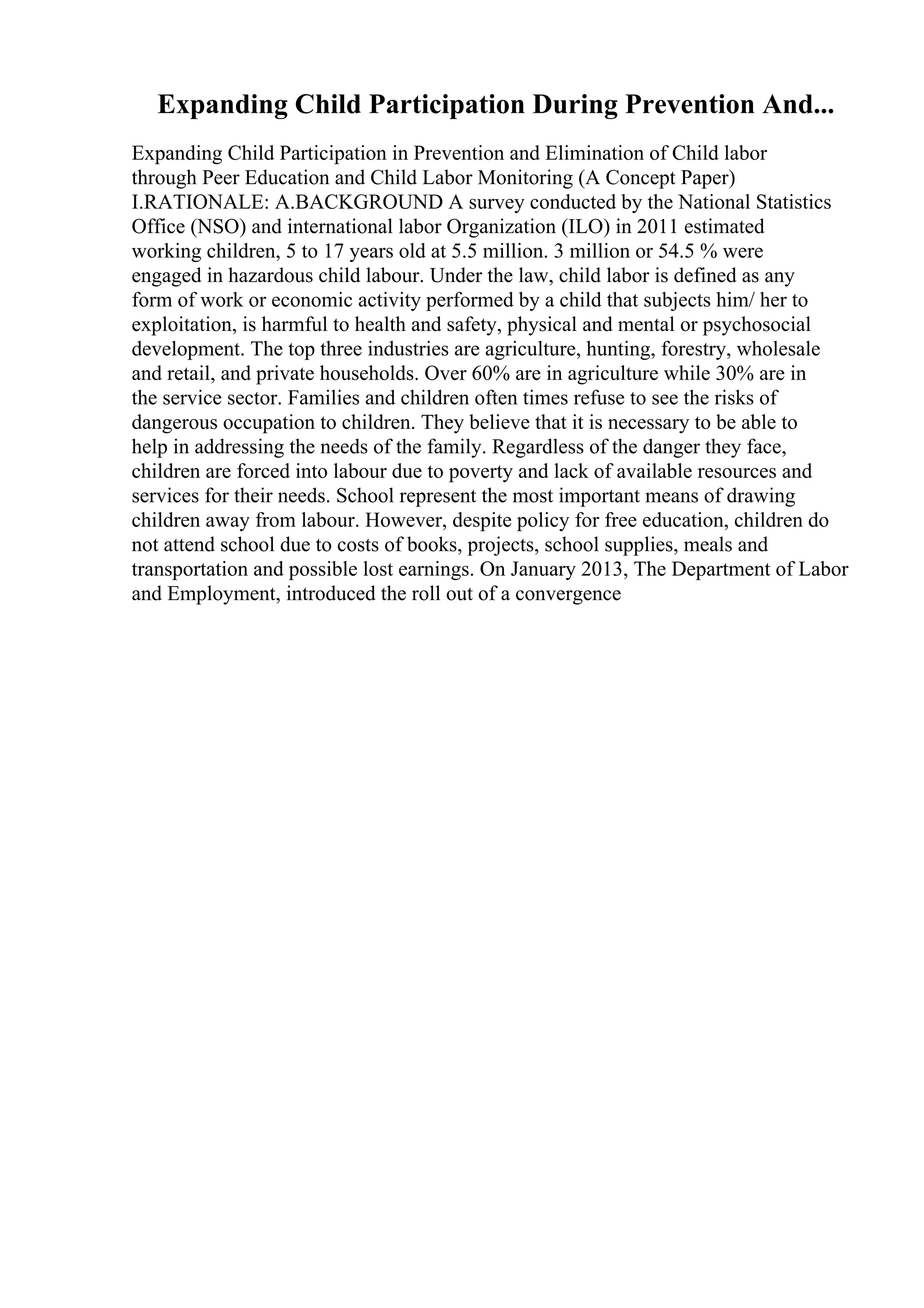 Expanding Child Participation During Prevention And...
Expanding Child Participation in Prevention and Elimination of Child labor
through Peer Education and Child Labor Monitoring (A Concept Paper)
I.RATIONALE: A.BACKGROUND A survey conducted by the National Statistics
Office (NSO) and international labor Organization (ILO) in 2011 estimated
working children, 5 to 17 years old at 5.5 million. 3 million or 54.5 % were
engaged in hazardous child labour. Under the law, child labor is defined as any
form of work or economic activity performed by a child that subjects him/ her to
exploitation, is harmful to health and safety, physical and mental or psychosocial
development. The top three industries are agriculture, hunting, forestry, wholesale
and retail, and private households. Over 60% are in agriculture while 30% are in
the service sector. Families and children often times refuse to see the risks of
dangerous occupation to children. They believe that it is necessary to be able to
help in addressing the needs of the family. Regardless of the danger they face,
children are forced into labour due to poverty and lack of available resources and
services for their needs. School represent the most important means of drawing
children away from labour. However, despite policy for free education, children do
not attend school due to costs of books, projects, school supplies, meals and
transportation and possible lost earnings. On January 2013, The Department of Labor
and Employment, introduced the roll out of a convergence
 