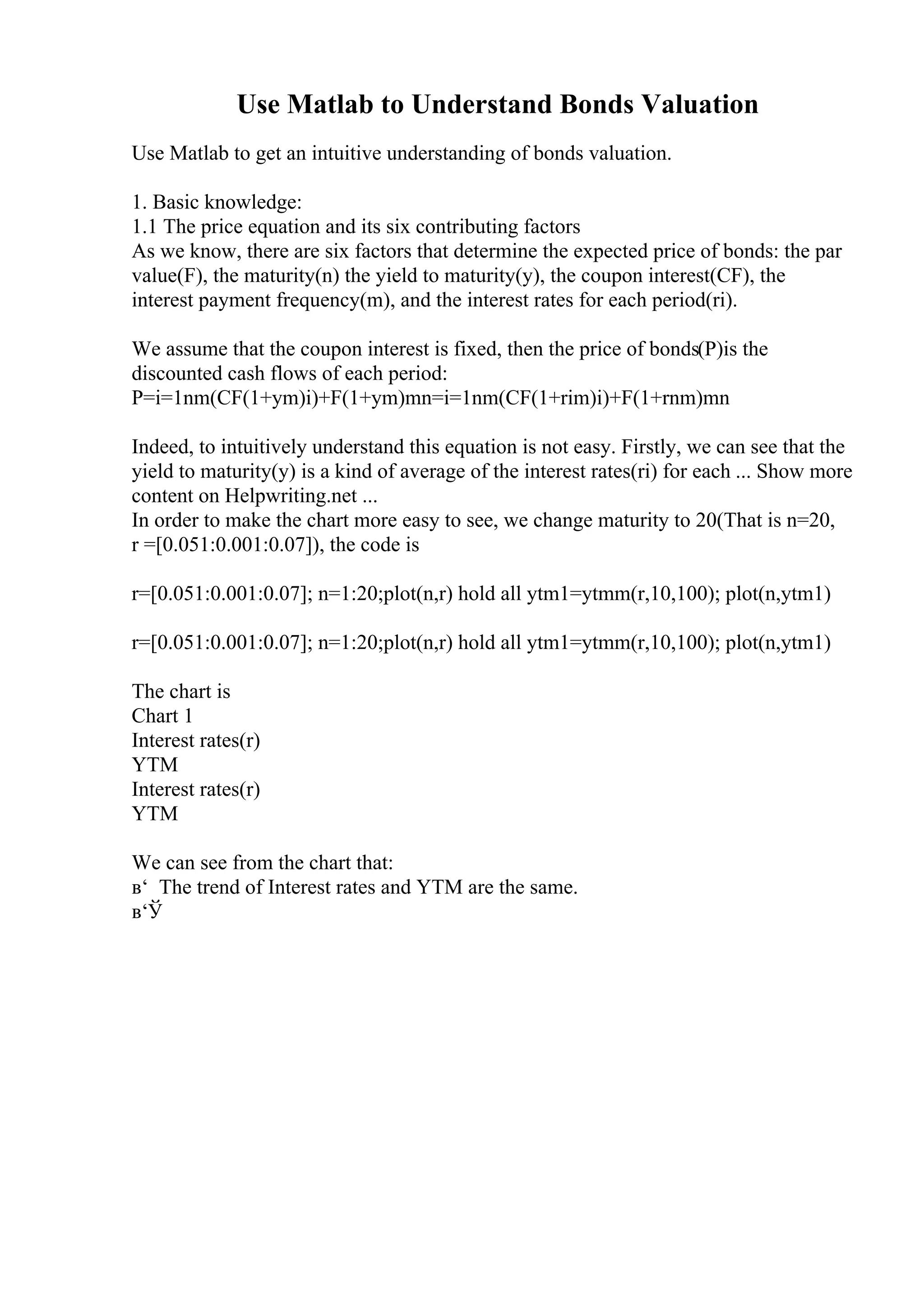 Use Matlab to Understand Bonds Valuation
Use Matlab to get an intuitive understanding of bonds valuation.
1. Basic knowledge:
1.1 The price equation and its six contributing factors
As we know, there are six factors that determine the expected price of bonds: the par
value(F), the maturity(n) the yield to maturity(y), the coupon interest(CF), the
interest payment frequency(m), and the interest rates for each period(ri).
We assume that the coupon interest is fixed, then the price of bonds(P)is the
discounted cash flows of each period:
P=i=1nm(CF(1+ym)i)+F(1+ym)mn=i=1nm(CF(1+rim)i)+F(1+rnm)mn
Indeed, to intuitively understand this equation is not easy. Firstly, we can see that the
yield to maturity(y) is a kind of average of the interest rates(ri) for each ... Show more
content on Helpwriting.net ...
In order to make the chart more easy to see, we change maturity to 20(That is n=20,
r =[0.051:0.001:0.07]), the code is
r=[0.051:0.001:0.07]; n=1:20;plot(n,r) hold all ytm1=ytmm(r,10,100); plot(n,ytm1)
r=[0.051:0.001:0.07]; n=1:20;plot(n,r) hold all ytm1=ytmm(r,10,100); plot(n,ytm1)
The chart is
Chart 1
Interest rates(r)
YTM
Interest rates(r)
YTM
We can see from the chart that:
в‘ The trend of Interest rates and YTM are the same.
в‘Ў
 