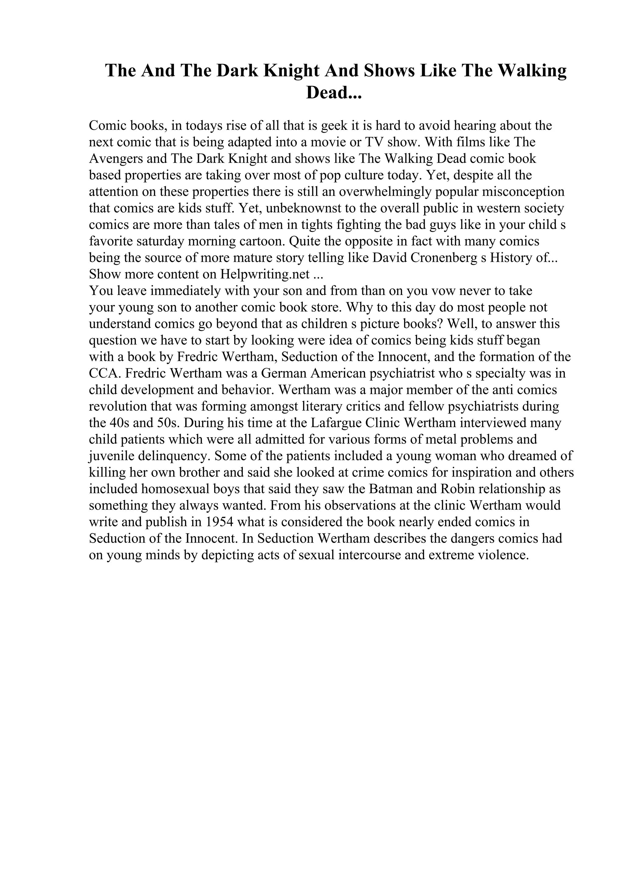 The And The Dark Knight And Shows Like The Walking
Dead...
Comic books, in todays rise of all that is geek it is hard to avoid hearing about the
next comic that is being adapted into a movie or TV show. With films like The
Avengers and The Dark Knight and shows like The Walking Dead comic book
based properties are taking over most of pop culture today. Yet, despite all the
attention on these properties there is still an overwhelmingly popular misconception
that comics are kids stuff. Yet, unbeknownst to the overall public in western society
comics are more than tales of men in tights fighting the bad guys like in your child s
favorite saturday morning cartoon. Quite the opposite in fact with many comics
being the source of more mature story telling like David Cronenberg s History of...
Show more content on Helpwriting.net ...
You leave immediately with your son and from than on you vow never to take
your young son to another comic book store. Why to this day do most people not
understand comics go beyond that as children s picture books? Well, to answer this
question we have to start by looking were idea of comics being kids stuff began
with a book by Fredric Wertham, Seduction of the Innocent, and the formation of the
CCA. Fredric Wertham was a German American psychiatrist who s specialty was in
child development and behavior. Wertham was a major member of the anti comics
revolution that was forming amongst literary critics and fellow psychiatrists during
the 40s and 50s. During his time at the Lafargue Clinic Wertham interviewed many
child patients which were all admitted for various forms of metal problems and
juvenile delinquency. Some of the patients included a young woman who dreamed of
killing her own brother and said she looked at crime comics for inspiration and others
included homosexual boys that said they saw the Batman and Robin relationship as
something they always wanted. From his observations at the clinic Wertham would
write and publish in 1954 what is considered the book nearly ended comics in
Seduction of the Innocent. In Seduction Wertham describes the dangers comics had
on young minds by depicting acts of sexual intercourse and extreme violence.
 