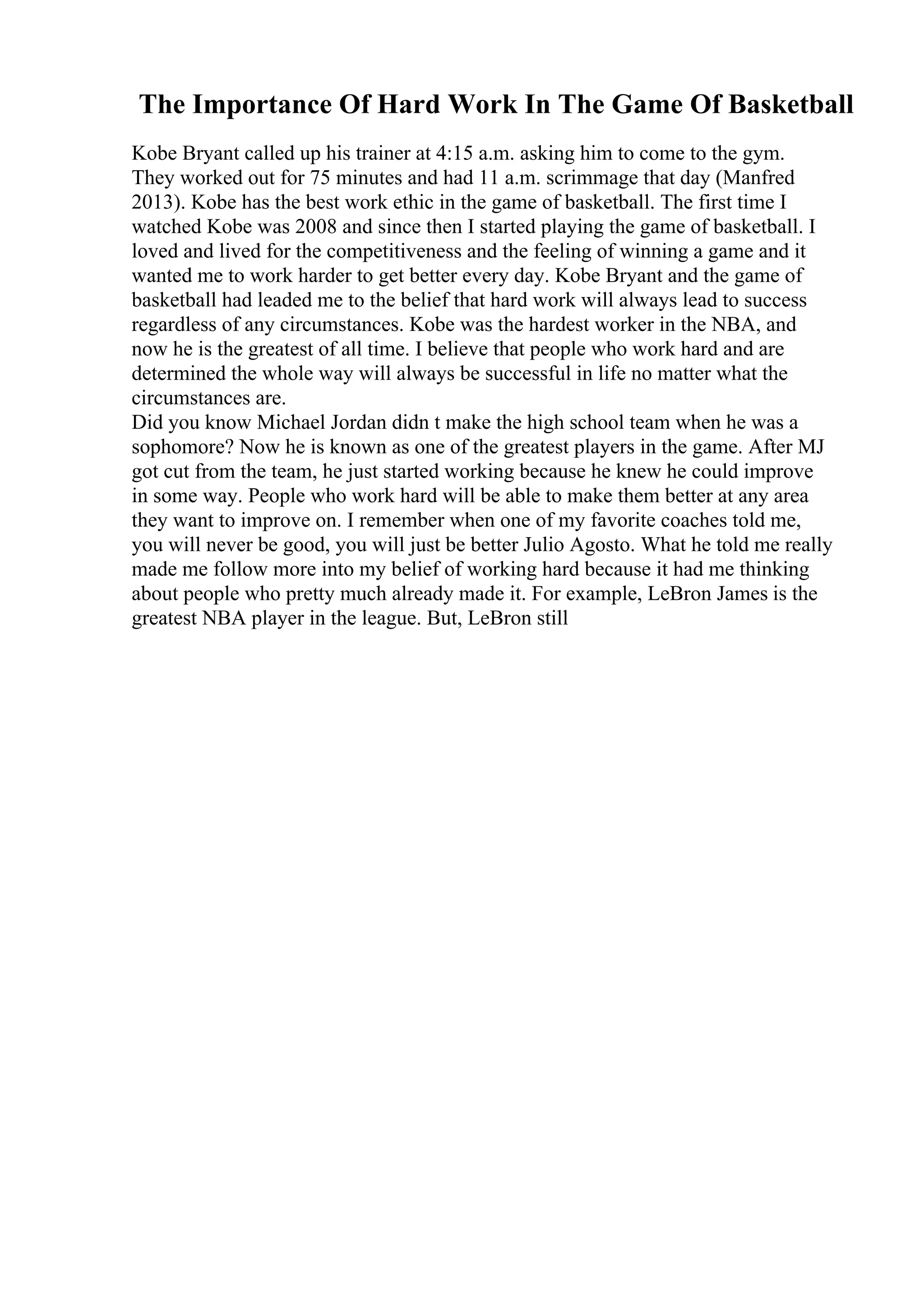 The Importance Of Hard Work In The Game Of Basketball
Kobe Bryant called up his trainer at 4:15 a.m. asking him to come to the gym.
They worked out for 75 minutes and had 11 a.m. scrimmage that day (Manfred
2013). Kobe has the best work ethic in the game of basketball. The first time I
watched Kobe was 2008 and since then I started playing the game of basketball. I
loved and lived for the competitiveness and the feeling of winning a game and it
wanted me to work harder to get better every day. Kobe Bryant and the game of
basketball had leaded me to the belief that hard work will always lead to success
regardless of any circumstances. Kobe was the hardest worker in the NBA, and
now he is the greatest of all time. I believe that people who work hard and are
determined the whole way will always be successful in life no matter what the
circumstances are.
Did you know Michael Jordan didn t make the high school team when he was a
sophomore? Now he is known as one of the greatest players in the game. After MJ
got cut from the team, he just started working because he knew he could improve
in some way. People who work hard will be able to make them better at any area
they want to improve on. I remember when one of my favorite coaches told me,
you will never be good, you will just be better Julio Agosto. What he told me really
made me follow more into my belief of working hard because it had me thinking
about people who pretty much already made it. For example, LeBron James is the
greatest NBA player in the league. But, LeBron still
 
