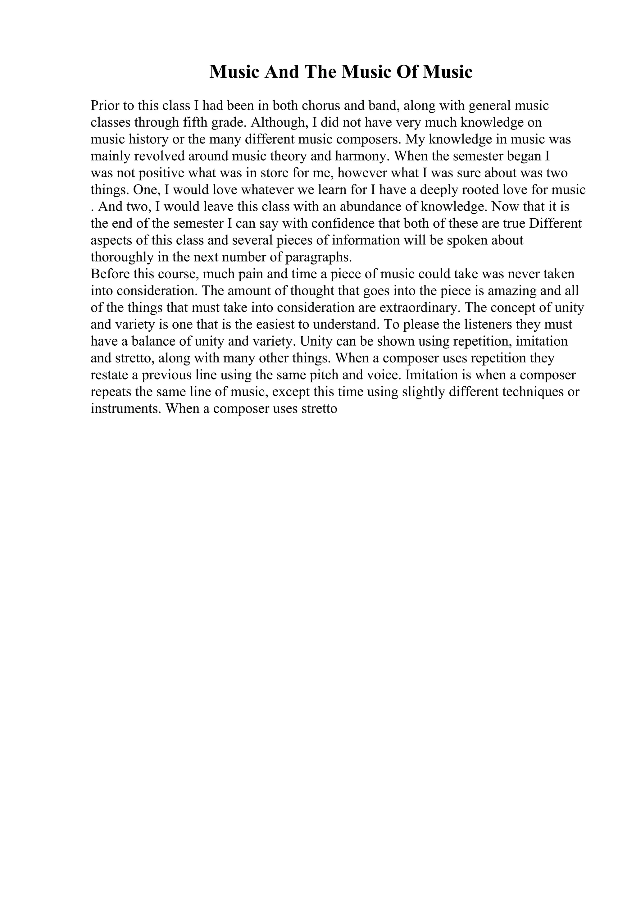 Music And The Music Of Music
Prior to this class I had been in both chorus and band, along with general music
classes through fifth grade. Although, I did not have very much knowledge on
music history or the many different music composers. My knowledge in music was
mainly revolved around music theory and harmony. When the semester began I
was not positive what was in store for me, however what I was sure about was two
things. One, I would love whatever we learn for I have a deeply rooted love for music
. And two, I would leave this class with an abundance of knowledge. Now that it is
the end of the semester I can say with confidence that both of these are true Different
aspects of this class and several pieces of information will be spoken about
thoroughly in the next number of paragraphs.
Before this course, much pain and time a piece of music could take was never taken
into consideration. The amount of thought that goes into the piece is amazing and all
of the things that must take into consideration are extraordinary. The concept of unity
and variety is one that is the easiest to understand. To please the listeners they must
have a balance of unity and variety. Unity can be shown using repetition, imitation
and stretto, along with many other things. When a composer uses repetition they
restate a previous line using the same pitch and voice. Imitation is when a composer
repeats the same line of music, except this time using slightly different techniques or
instruments. When a composer uses stretto
 