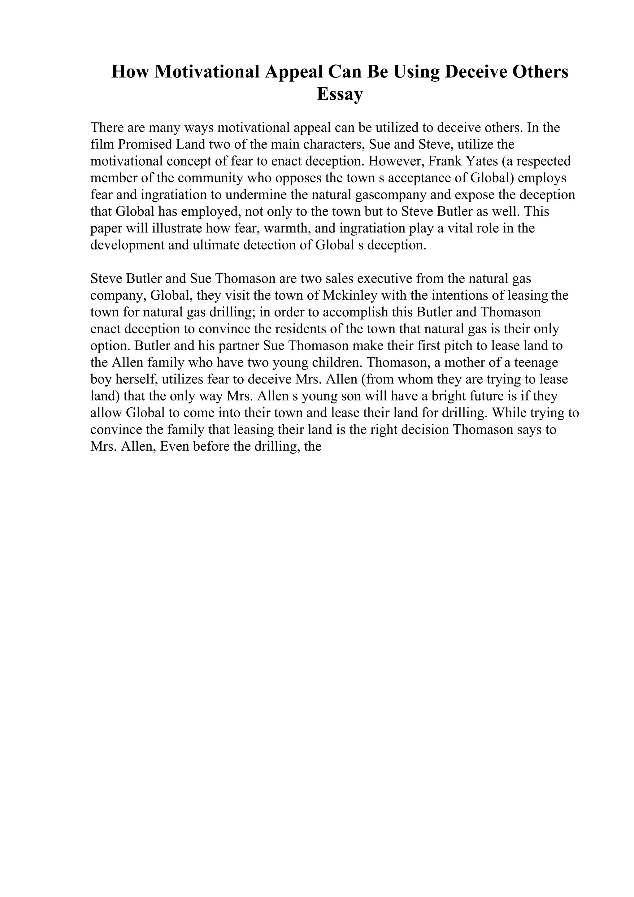 How Motivational Appeal Can Be Using Deceive Others
Essay
There are many ways motivational appeal can be utilized to deceive others. In the
film Promised Land two of the main characters, Sue and Steve, utilize the
motivational concept of fear to enact deception. However, Frank Yates (a respected
member of the community who opposes the town s acceptance of Global) employs
fear and ingratiation to undermine the natural gascompany and expose the deception
that Global has employed, not only to the town but to Steve Butler as well. This
paper will illustrate how fear, warmth, and ingratiation play a vital role in the
development and ultimate detection of Global s deception.
Steve Butler and Sue Thomason are two sales executive from the natural gas
company, Global, they visit the town of Mckinley with the intentions of leasing the
town for natural gas drilling; in order to accomplish this Butler and Thomason
enact deception to convince the residents of the town that natural gas is their only
option. Butler and his partner Sue Thomason make their first pitch to lease land to
the Allen family who have two young children. Thomason, a mother of a teenage
boy herself, utilizes fear to deceive Mrs. Allen (from whom they are trying to lease
land) that the only way Mrs. Allen s young son will have a bright future is if they
allow Global to come into their town and lease their land for drilling. While trying to
convince the family that leasing their land is the right decision Thomason says to
Mrs. Allen, Even before the drilling, the
 