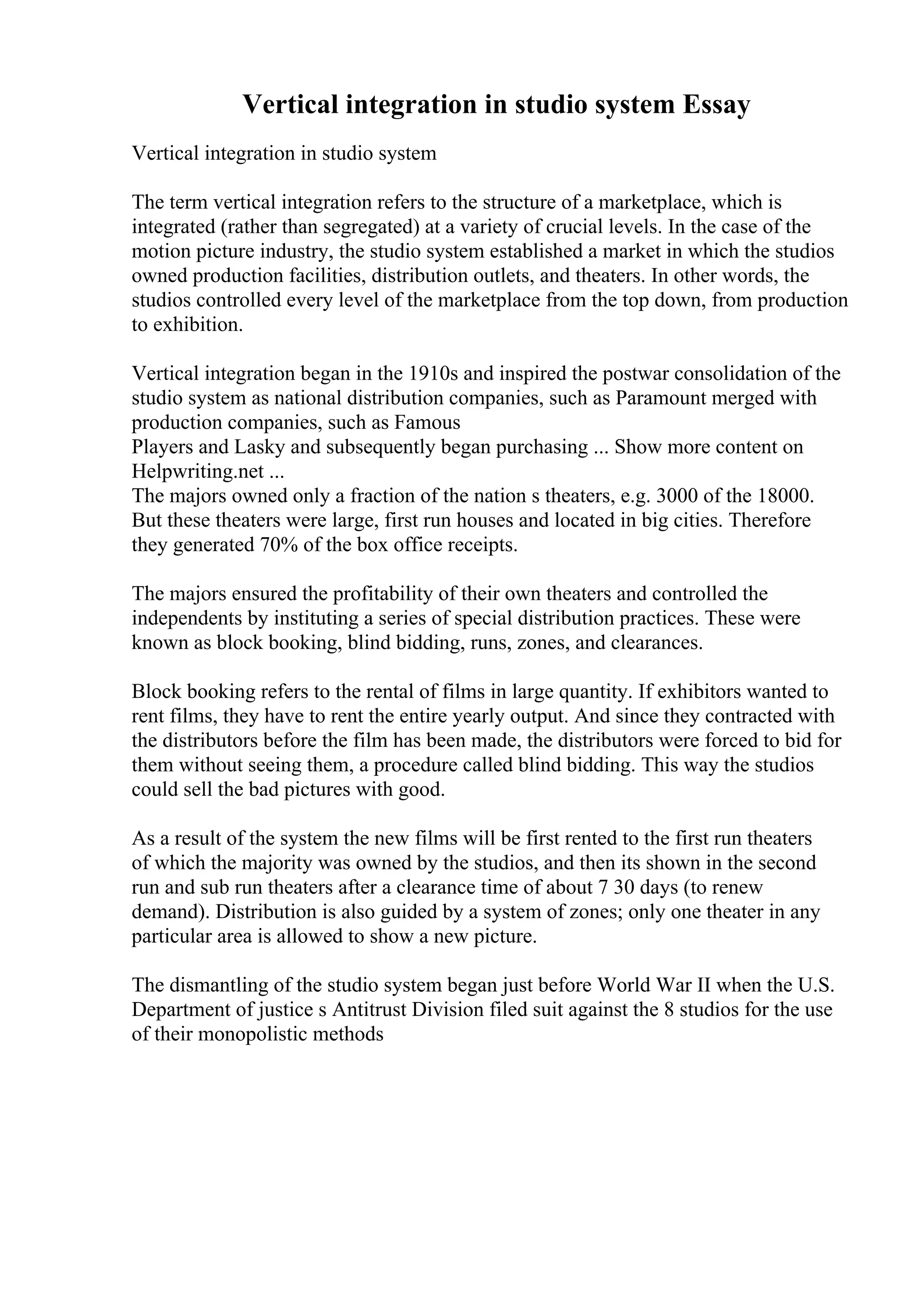 Vertical integration in studio system Essay
Vertical integration in studio system
The term vertical integration refers to the structure of a marketplace, which is
integrated (rather than segregated) at a variety of crucial levels. In the case of the
motion picture industry, the studio system established a market in which the studios
owned production facilities, distribution outlets, and theaters. In other words, the
studios controlled every level of the marketplace from the top down, from production
to exhibition.
Vertical integration began in the 1910s and inspired the postwar consolidation of the
studio system as national distribution companies, such as Paramount merged with
production companies, such as Famous
Players and Lasky and subsequently began purchasing ... Show more content on
Helpwriting.net ...
The majors owned only a fraction of the nation s theaters, e.g. 3000 of the 18000.
But these theaters were large, first run houses and located in big cities. Therefore
they generated 70% of the box office receipts.
The majors ensured the profitability of their own theaters and controlled the
independents by instituting a series of special distribution practices. These were
known as block booking, blind bidding, runs, zones, and clearances.
Block booking refers to the rental of films in large quantity. If exhibitors wanted to
rent films, they have to rent the entire yearly output. And since they contracted with
the distributors before the film has been made, the distributors were forced to bid for
them without seeing them, a procedure called blind bidding. This way the studios
could sell the bad pictures with good.
As a result of the system the new films will be first rented to the first run theaters
of which the majority was owned by the studios, and then its shown in the second
run and sub run theaters after a clearance time of about 7 30 days (to renew
demand). Distribution is also guided by a system of zones; only one theater in any
particular area is allowed to show a new picture.
The dismantling of the studio system began just before World War II when the U.S.
Department of justice s Antitrust Division filed suit against the 8 studios for the use
of their monopolistic methods
 