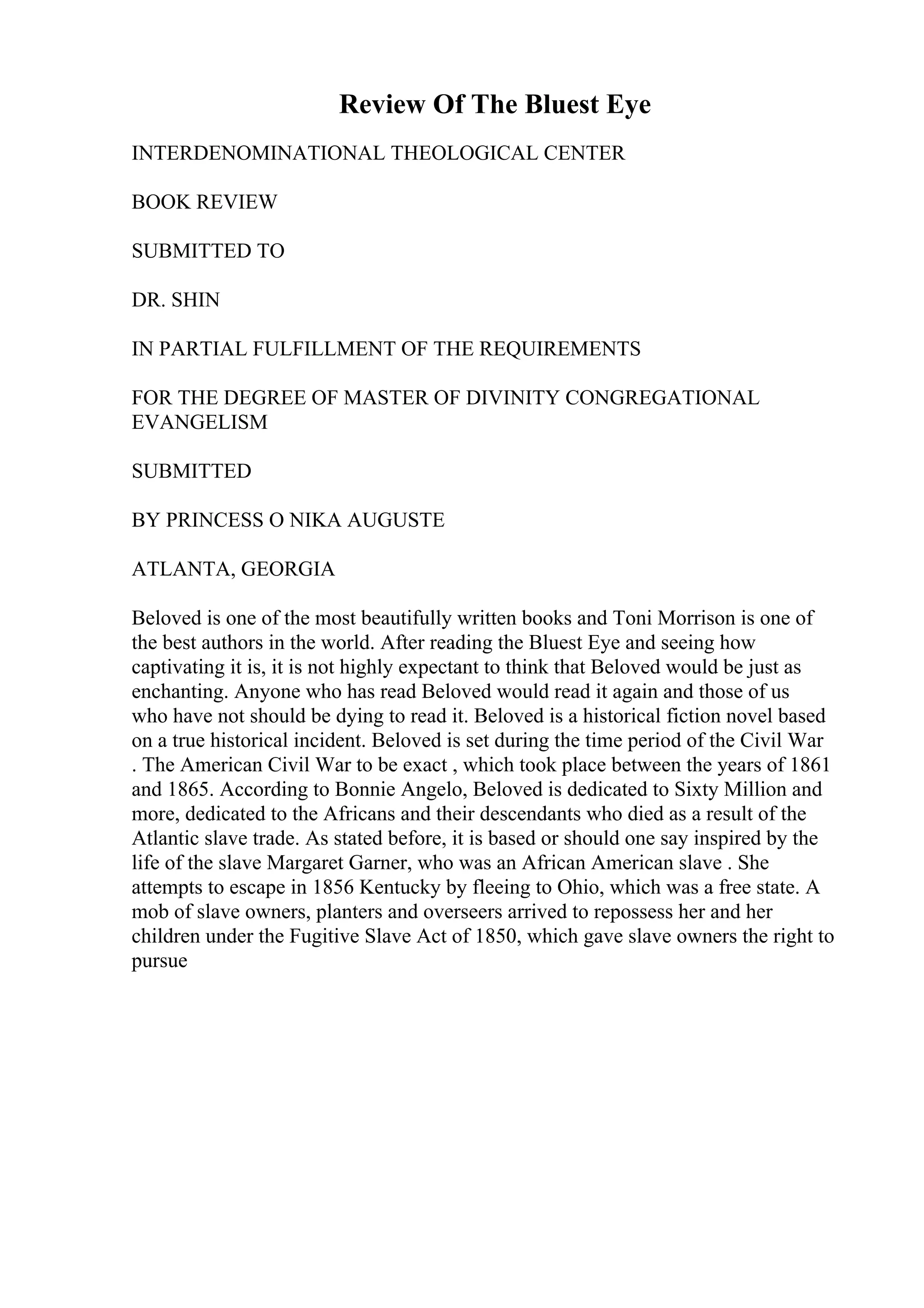 Review Of The Bluest Eye
INTERDENOMINATIONAL THEOLOGICAL CENTER
BOOK REVIEW
SUBMITTED TO
DR. SHIN
IN PARTIAL FULFILLMENT OF THE REQUIREMENTS
FOR THE DEGREE OF MASTER OF DIVINITY CONGREGATIONAL
EVANGELISM
SUBMITTED
BY PRINCESS O NIKA AUGUSTE
ATLANTA, GEORGIA
Beloved is one of the most beautifully written books and Toni Morrison is one of
the best authors in the world. After reading the Bluest Eye and seeing how
captivating it is, it is not highly expectant to think that Beloved would be just as
enchanting. Anyone who has read Beloved would read it again and those of us
who have not should be dying to read it. Beloved is a historical fiction novel based
on a true historical incident. Beloved is set during the time period of the Civil War
. The American Civil War to be exact , which took place between the years of 1861
and 1865. According to Bonnie Angelo, Beloved is dedicated to Sixty Million and
more, dedicated to the Africans and their descendants who died as a result of the
Atlantic slave trade. As stated before, it is based or should one say inspired by the
life of the slave Margaret Garner, who was an African American slave . She
attempts to escape in 1856 Kentucky by fleeing to Ohio, which was a free state. A
mob of slave owners, planters and overseers arrived to repossess her and her
children under the Fugitive Slave Act of 1850, which gave slave owners the right to
pursue
 