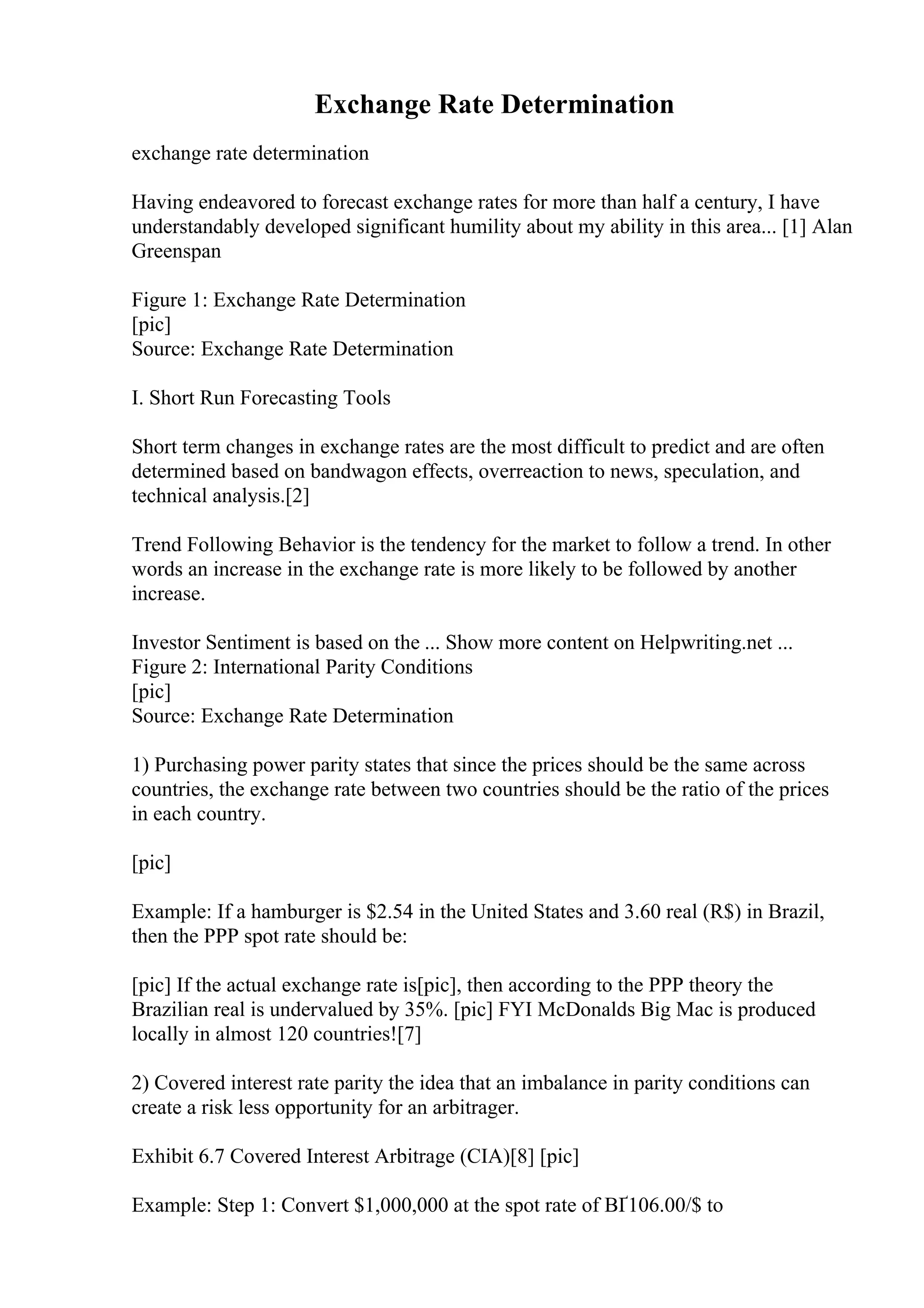 Exchange Rate Determination
exchange rate determination
Having endeavored to forecast exchange rates for more than half a century, I have
understandably developed significant humility about my ability in this area... [1] Alan
Greenspan
Figure 1: Exchange Rate Determination
[pic]
Source: Exchange Rate Determination
I. Short Run Forecasting Tools
Short term changes in exchange rates are the most difficult to predict and are often
determined based on bandwagon effects, overreaction to news, speculation, and
technical analysis.[2]
Trend Following Behavior is the tendency for the market to follow a trend. In other
words an increase in the exchange rate is more likely to be followed by another
increase.
Investor Sentiment is based on the ... Show more content on Helpwriting.net ...
Figure 2: International Parity Conditions
[pic]
Source: Exchange Rate Determination
1) Purchasing power parity states that since the prices should be the same across
countries, the exchange rate between two countries should be the ratio of the prices
in each country.
[pic]
Example: If a hamburger is $2.54 in the United States and 3.60 real (R$) in Brazil,
then the PPP spot rate should be:
[pic] If the actual exchange rate is[pic], then according to the PPP theory the
Brazilian real is undervalued by 35%. [pic] FYI McDonalds Big Mac is produced
locally in almost 120 countries![7]
2) Covered interest rate parity the idea that an imbalance in parity conditions can
create a risk less opportunity for an arbitrager.
Exhibit 6.7 Covered Interest Arbitrage (CIA)[8] [pic]
Example: Step 1: Convert $1,000,000 at the spot rate of ВҐ106.00/$ to
 