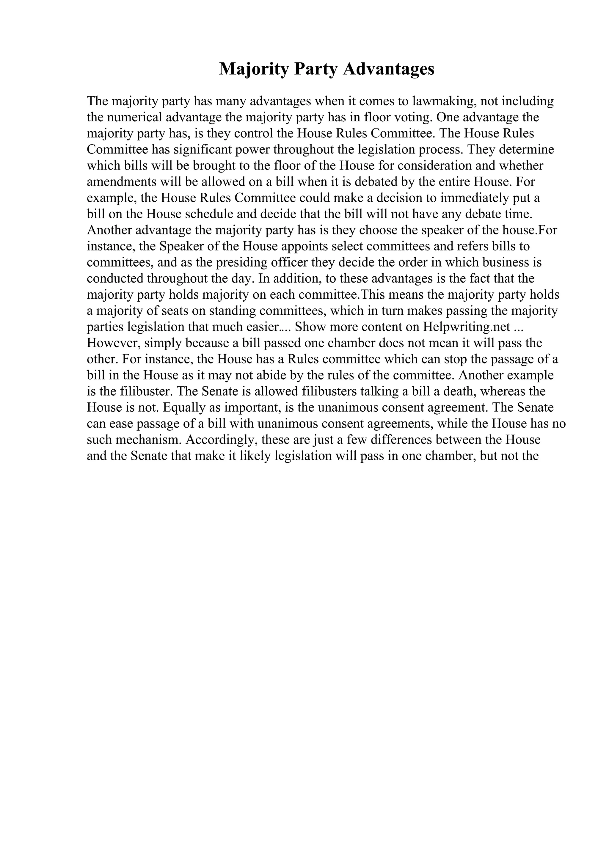 Majority Party Advantages
The majority party has many advantages when it comes to lawmaking, not including
the numerical advantage the majority party has in floor voting. One advantage the
majority party has, is they control the House Rules Committee. The House Rules
Committee has significant power throughout the legislation process. They determine
which bills will be brought to the floor of the House for consideration and whether
amendments will be allowed on a bill when it is debated by the entire House. For
example, the House Rules Committee could make a decision to immediately put a
bill on the House schedule and decide that the bill will not have any debate time.
Another advantage the majority party has is they choose the speaker of the house.For
instance, the Speaker of the House appoints select committees and refers bills to
committees, and as the presiding officer they decide the order in which business is
conducted throughout the day. In addition, to these advantages is the fact that the
majority party holds majority on each committee.This means the majority party holds
a majority of seats on standing committees, which in turn makes passing the majority
parties legislation that much easier.... Show more content on Helpwriting.net ...
However, simply because a bill passed one chamber does not mean it will pass the
other. For instance, the House has a Rules committee which can stop the passage of a
bill in the House as it may not abide by the rules of the committee. Another example
is the filibuster. The Senate is allowed filibusters talking a bill a death, whereas the
House is not. Equally as important, is the unanimous consent agreement. The Senate
can ease passage of a bill with unanimous consent agreements, while the House has no
such mechanism. Accordingly, these are just a few differences between the House
and the Senate that make it likely legislation will pass in one chamber, but not the
 