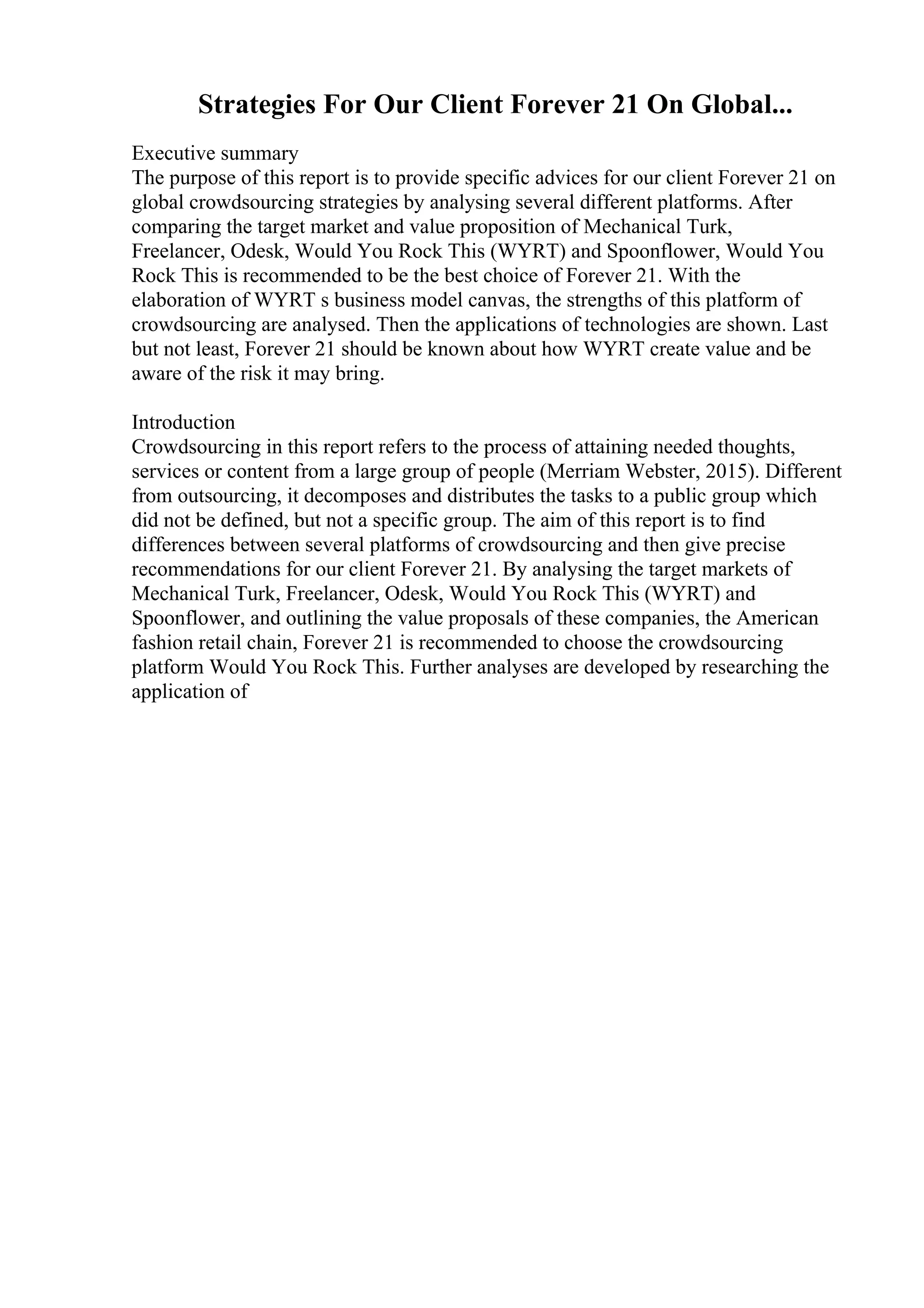 Strategies For Our Client Forever 21 On Global...
Executive summary
The purpose of this report is to provide specific advices for our client Forever 21 on
global crowdsourcing strategies by analysing several different platforms. After
comparing the target market and value proposition of Mechanical Turk,
Freelancer, Odesk, Would You Rock This (WYRT) and Spoonflower, Would You
Rock This is recommended to be the best choice of Forever 21. With the
elaboration of WYRT s business model canvas, the strengths of this platform of
crowdsourcing are analysed. Then the applications of technologies are shown. Last
but not least, Forever 21 should be known about how WYRT create value and be
aware of the risk it may bring.
Introduction
Crowdsourcing in this report refers to the process of attaining needed thoughts,
services or content from a large group of people (Merriam Webster, 2015). Different
from outsourcing, it decomposes and distributes the tasks to a public group which
did not be defined, but not a specific group. The aim of this report is to find
differences between several platforms of crowdsourcing and then give precise
recommendations for our client Forever 21. By analysing the target markets of
Mechanical Turk, Freelancer, Odesk, Would You Rock This (WYRT) and
Spoonflower, and outlining the value proposals of these companies, the American
fashion retail chain, Forever 21 is recommended to choose the crowdsourcing
platform Would You Rock This. Further analyses are developed by researching the
application of
 