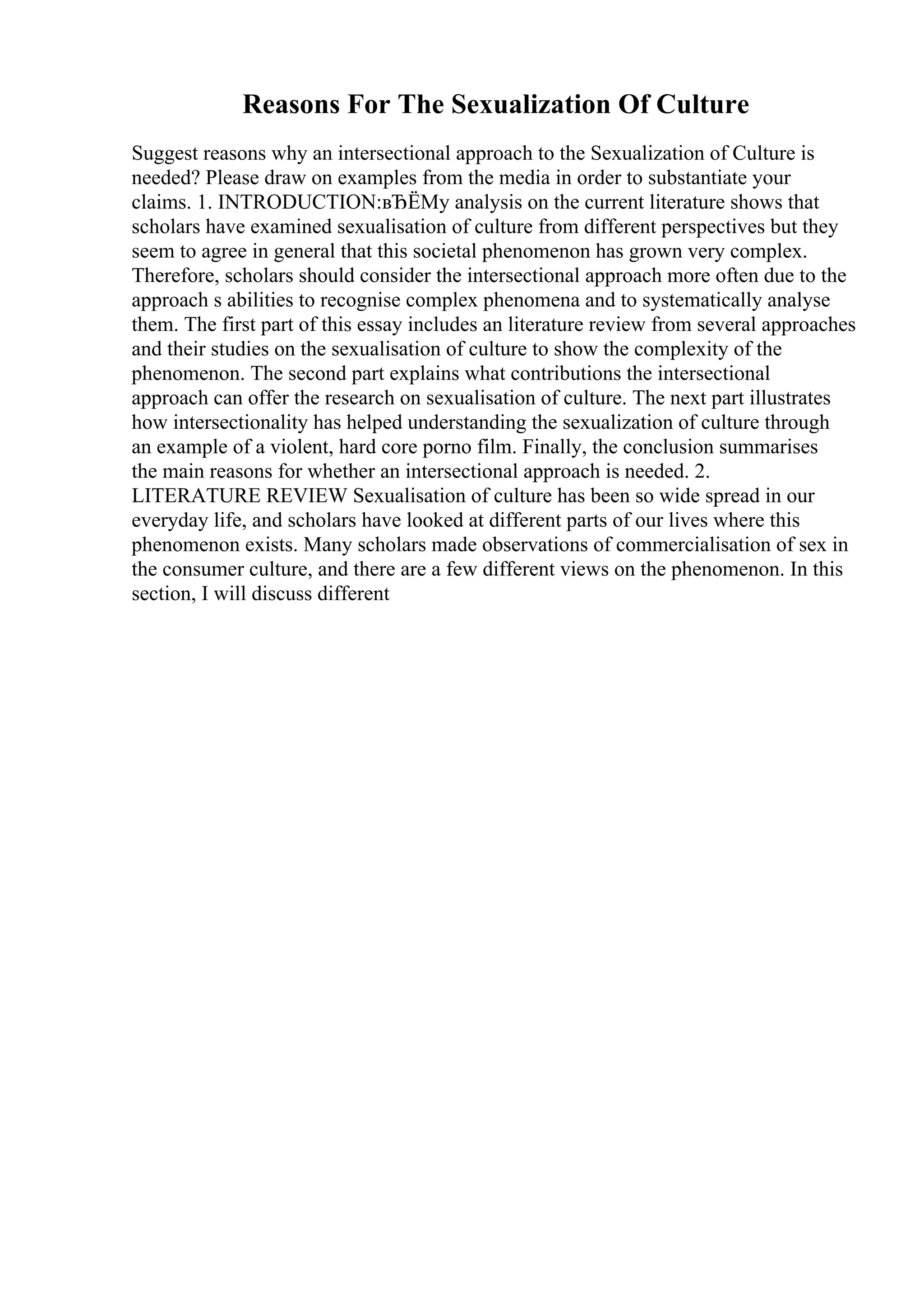 Reasons For The Sexualization Of Culture
Suggest reasons why an intersectional approach to the Sexualization of Culture is
needed? Please draw on examples from the media in order to substantiate your
claims. 1. INTRODUCTION:вЂЁMy analysis on the current literature shows that
scholars have examined sexualisation of culture from different perspectives but they
seem to agree in general that this societal phenomenon has grown very complex.
Therefore, scholars should consider the intersectional approach more often due to the
approach s abilities to recognise complex phenomena and to systematically analyse
them. The first part of this essay includes an literature review from several approaches
and their studies on the sexualisation of culture to show the complexity of the
phenomenon. The second part explains what contributions the intersectional
approach can offer the research on sexualisation of culture. The next part illustrates
how intersectionality has helped understanding the sexualization of culture through
an example of a violent, hard core porno film. Finally, the conclusion summarises
the main reasons for whether an intersectional approach is needed. 2.
LITERATURE REVIEW Sexualisation of culture has been so wide spread in our
everyday life, and scholars have looked at different parts of our lives where this
phenomenon exists. Many scholars made observations of commercialisation of sex in
the consumer culture, and there are a few different views on the phenomenon. In this
section, I will discuss different
 