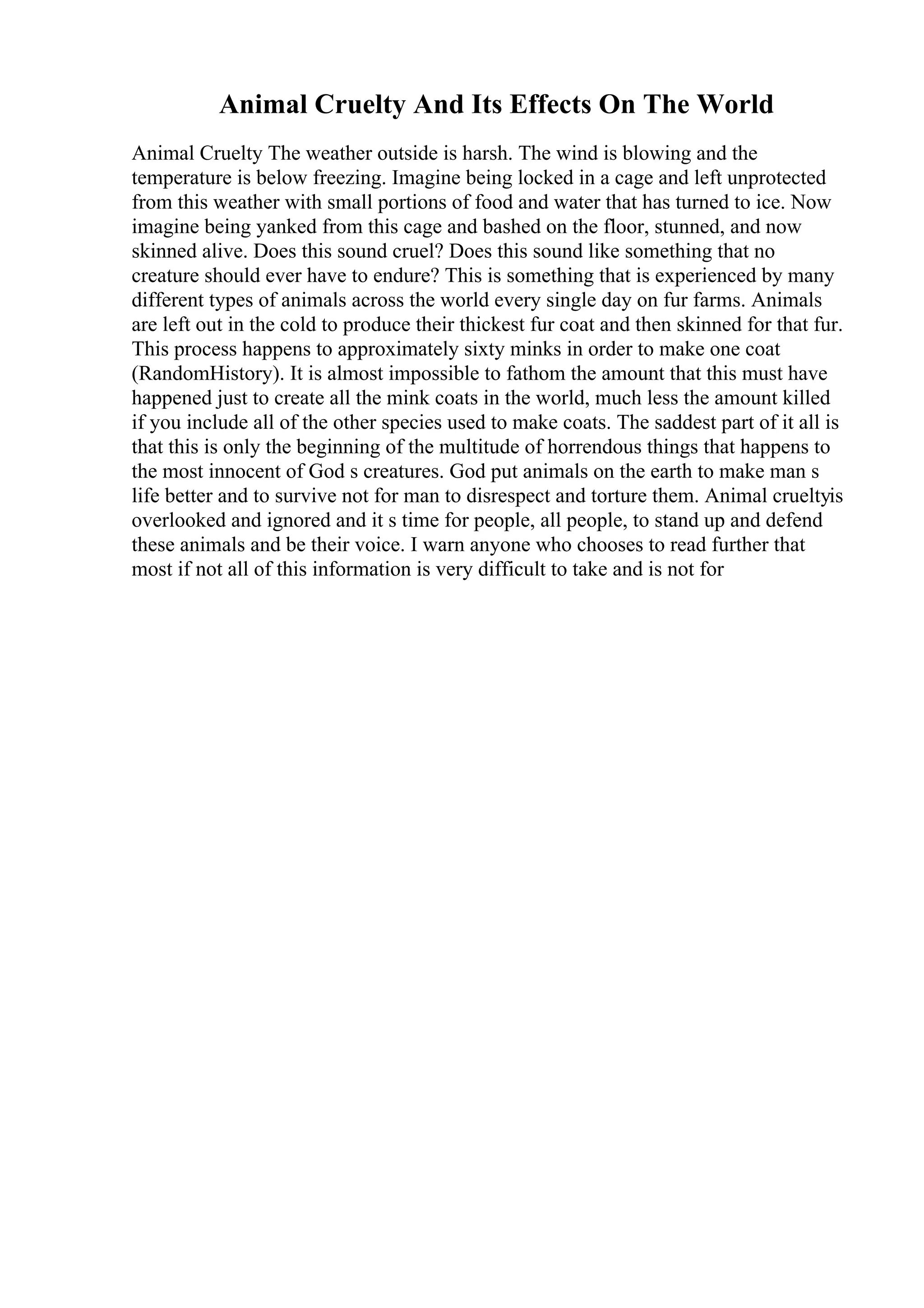 Animal Cruelty And Its Effects On The World
Animal Cruelty The weather outside is harsh. The wind is blowing and the
temperature is below freezing. Imagine being locked in a cage and left unprotected
from this weather with small portions of food and water that has turned to ice. Now
imagine being yanked from this cage and bashed on the floor, stunned, and now
skinned alive. Does this sound cruel? Does this sound like something that no
creature should ever have to endure? This is something that is experienced by many
different types of animals across the world every single day on fur farms. Animals
are left out in the cold to produce their thickest fur coat and then skinned for that fur.
This process happens to approximately sixty minks in order to make one coat
(RandomHistory). It is almost impossible to fathom the amount that this must have
happened just to create all the mink coats in the world, much less the amount killed
if you include all of the other species used to make coats. The saddest part of it all is
that this is only the beginning of the multitude of horrendous things that happens to
the most innocent of God s creatures. God put animals on the earth to make man s
life better and to survive not for man to disrespect and torture them. Animal crueltyis
overlooked and ignored and it s time for people, all people, to stand up and defend
these animals and be their voice. I warn anyone who chooses to read further that
most if not all of this information is very difficult to take and is not for
 