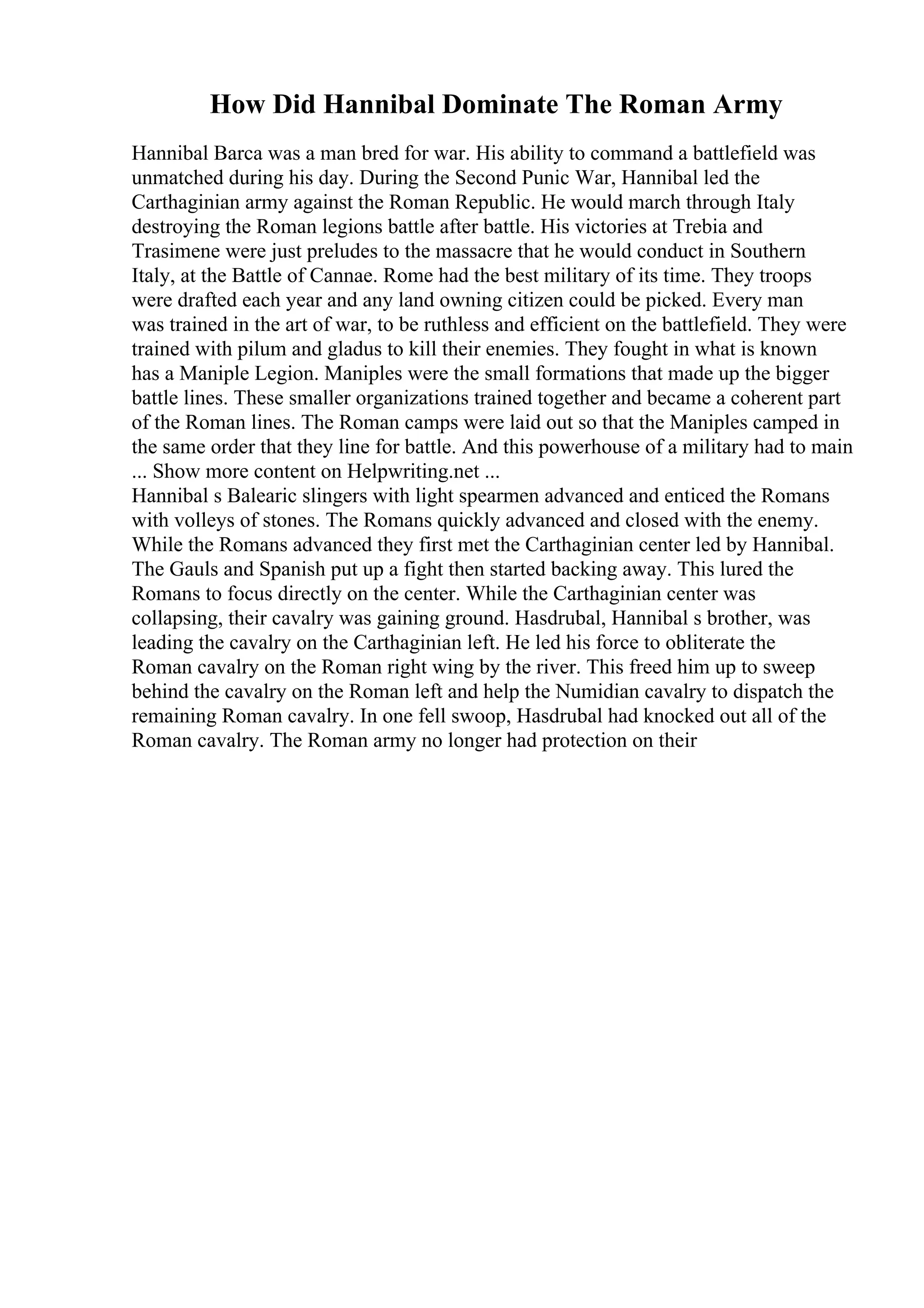 How Did Hannibal Dominate The Roman Army
Hannibal Barca was a man bred for war. His ability to command a battlefield was
unmatched during his day. During the Second Punic War, Hannibal led the
Carthaginian army against the Roman Republic. He would march through Italy
destroying the Roman legions battle after battle. His victories at Trebia and
Trasimene were just preludes to the massacre that he would conduct in Southern
Italy, at the Battle of Cannae. Rome had the best military of its time. They troops
were drafted each year and any land owning citizen could be picked. Every man
was trained in the art of war, to be ruthless and efficient on the battlefield. They were
trained with pilum and gladus to kill their enemies. They fought in what is known
has a Maniple Legion. Maniples were the small formations that made up the bigger
battle lines. These smaller organizations trained together and became a coherent part
of the Roman lines. The Roman camps were laid out so that the Maniples camped in
the same order that they line for battle. And this powerhouse of a military had to main
... Show more content on Helpwriting.net ...
Hannibal s Balearic slingers with light spearmen advanced and enticed the Romans
with volleys of stones. The Romans quickly advanced and closed with the enemy.
While the Romans advanced they first met the Carthaginian center led by Hannibal.
The Gauls and Spanish put up a fight then started backing away. This lured the
Romans to focus directly on the center. While the Carthaginian center was
collapsing, their cavalry was gaining ground. Hasdrubal, Hannibal s brother, was
leading the cavalry on the Carthaginian left. He led his force to obliterate the
Roman cavalry on the Roman right wing by the river. This freed him up to sweep
behind the cavalry on the Roman left and help the Numidian cavalry to dispatch the
remaining Roman cavalry. In one fell swoop, Hasdrubal had knocked out all of the
Roman cavalry. The Roman army no longer had protection on their
 