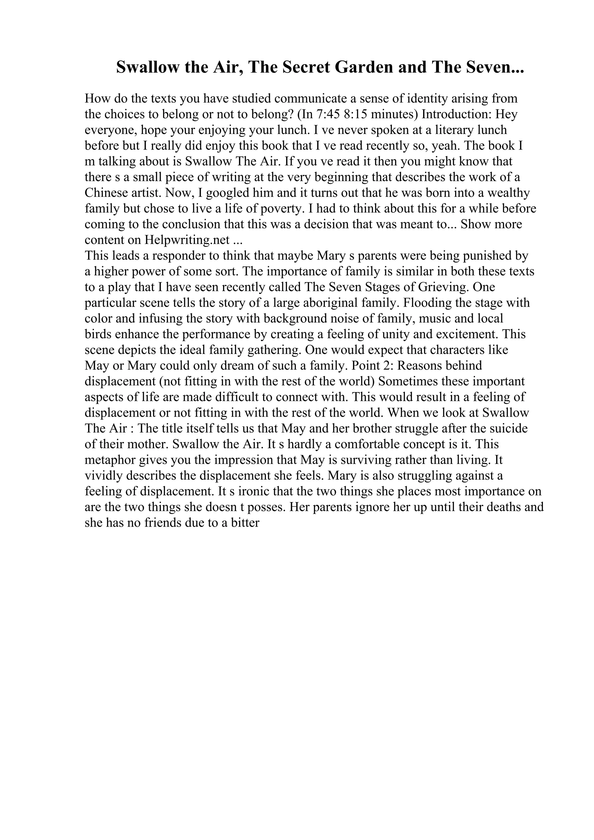 Swallow the Air, The Secret Garden and The Seven...
How do the texts you have studied communicate a sense of identity arising from
the choices to belong or not to belong? (In 7:45 8:15 minutes) Introduction: Hey
everyone, hope your enjoying your lunch. I ve never spoken at a literary lunch
before but I really did enjoy this book that I ve read recently so, yeah. The book I
m talking about is Swallow The Air. If you ve read it then you might know that
there s a small piece of writing at the very beginning that describes the work of a
Chinese artist. Now, I googled him and it turns out that he was born into a wealthy
family but chose to live a life of poverty. I had to think about this for a while before
coming to the conclusion that this was a decision that was meant to... Show more
content on Helpwriting.net ...
This leads a responder to think that maybe Mary s parents were being punished by
a higher power of some sort. The importance of family is similar in both these texts
to a play that I have seen recently called The Seven Stages of Grieving. One
particular scene tells the story of a large aboriginal family. Flooding the stage with
color and infusing the story with background noise of family, music and local
birds enhance the performance by creating a feeling of unity and excitement. This
scene depicts the ideal family gathering. One would expect that characters like
May or Mary could only dream of such a family. Point 2: Reasons behind
displacement (not fitting in with the rest of the world) Sometimes these important
aspects of life are made difficult to connect with. This would result in a feeling of
displacement or not fitting in with the rest of the world. When we look at Swallow
The Air : The title itself tells us that May and her brother struggle after the suicide
of their mother. Swallow the Air. It s hardly a comfortable concept is it. This
metaphor gives you the impression that May is surviving rather than living. It
vividly describes the displacement she feels. Mary is also struggling against a
feeling of displacement. It s ironic that the two things she places most importance on
are the two things she doesn t posses. Her parents ignore her up until their deaths and
she has no friends due to a bitter
 