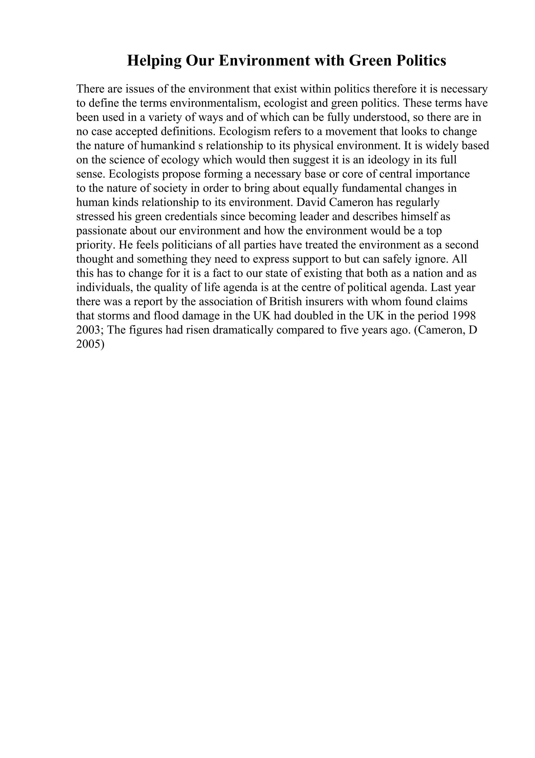 Helping Our Environment with Green Politics
There are issues of the environment that exist within politics therefore it is necessary
to define the terms environmentalism, ecologist and green politics. These terms have
been used in a variety of ways and of which can be fully understood, so there are in
no case accepted definitions. Ecologism refers to a movement that looks to change
the nature of humankind s relationship to its physical environment. It is widely based
on the science of ecology which would then suggest it is an ideology in its full
sense. Ecologists propose forming a necessary base or core of central importance
to the nature of society in order to bring about equally fundamental changes in
human kinds relationship to its environment. David Cameron has regularly
stressed his green credentials since becoming leader and describes himself as
passionate about our environment and how the environment would be a top
priority. He feels politicians of all parties have treated the environment as a second
thought and something they need to express support to but can safely ignore. All
this has to change for it is a fact to our state of existing that both as a nation and as
individuals, the quality of life agenda is at the centre of political agenda. Last year
there was a report by the association of British insurers with whom found claims
that storms and flood damage in the UK had doubled in the UK in the period 1998
2003; The figures had risen dramatically compared to five years ago. (Cameron, D
2005)
 