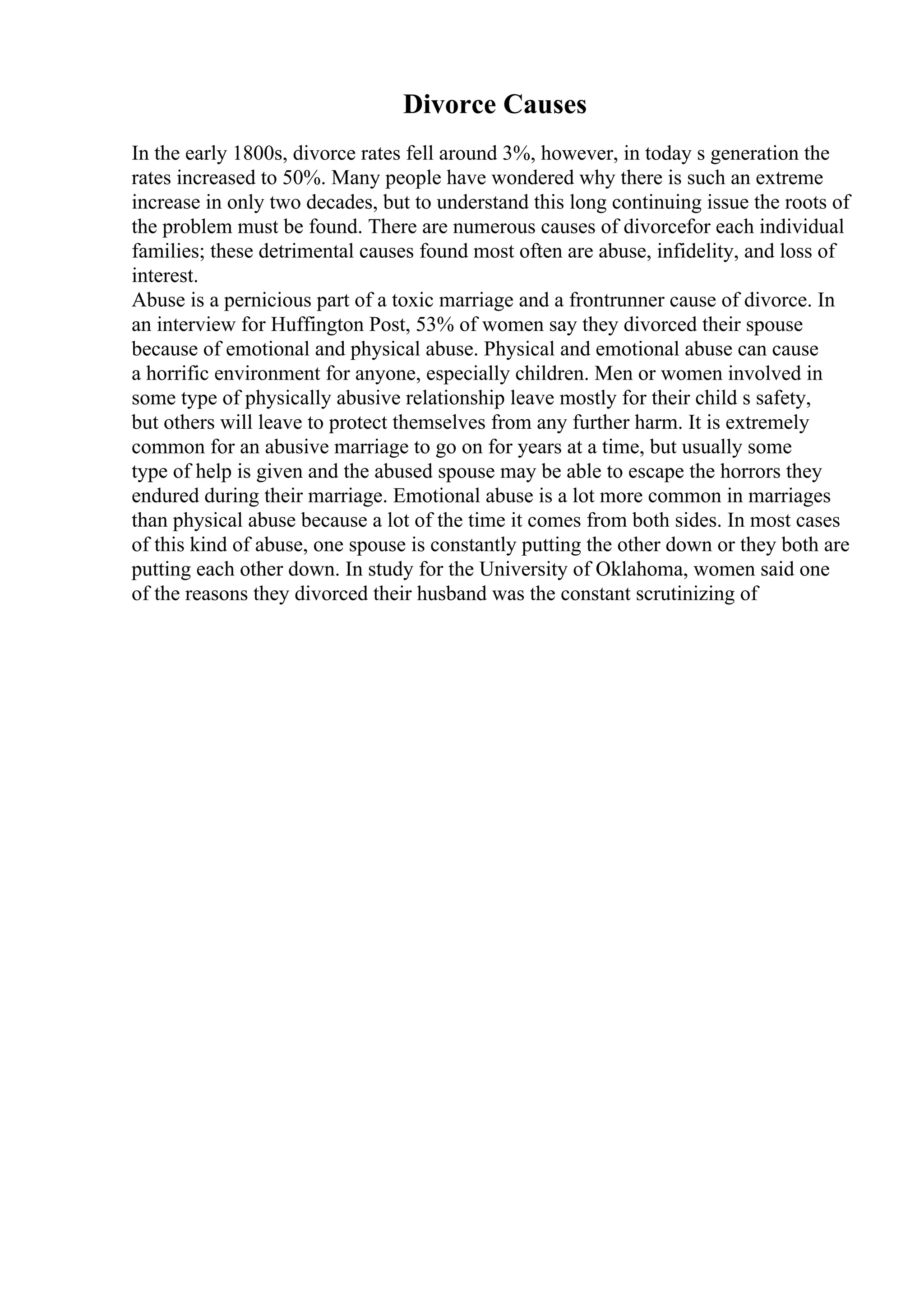 Divorce Causes
In the early 1800s, divorce rates fell around 3%, however, in today s generation the
rates increased to 50%. Many people have wondered why there is such an extreme
increase in only two decades, but to understand this long continuing issue the roots of
the problem must be found. There are numerous causes of divorcefor each individual
families; these detrimental causes found most often are abuse, infidelity, and loss of
interest.
Abuse is a pernicious part of a toxic marriage and a frontrunner cause of divorce. In
an interview for Huffington Post, 53% of women say they divorced their spouse
because of emotional and physical abuse. Physical and emotional abuse can cause
a horrific environment for anyone, especially children. Men or women involved in
some type of physically abusive relationship leave mostly for their child s safety,
but others will leave to protect themselves from any further harm. It is extremely
common for an abusive marriage to go on for years at a time, but usually some
type of help is given and the abused spouse may be able to escape the horrors they
endured during their marriage. Emotional abuse is a lot more common in marriages
than physical abuse because a lot of the time it comes from both sides. In most cases
of this kind of abuse, one spouse is constantly putting the other down or they both are
putting each other down. In study for the University of Oklahoma, women said one
of the reasons they divorced their husband was the constant scrutinizing of
 