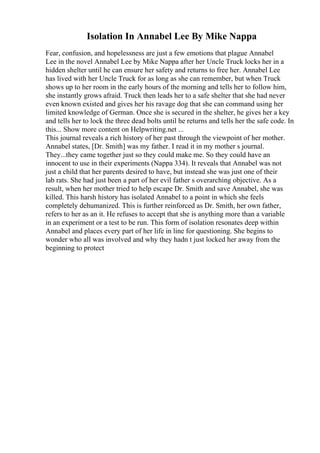 Isolation In Annabel Lee By Mike Nappa
Fear, confusion, and hopelessness are just a few emotions that plague Annabel
Lee in the novel Annabel Lee by Mike Nappa after her Uncle Truck locks her in a
hidden shelter until he can ensure her safety and returns to free her. Annabel Lee
has lived with her Uncle Truck for as long as she can remember, but when Truck
shows up to her room in the early hours of the morning and tells her to follow him,
she instantly grows afraid. Truck then leads her to a safe shelter that she had never
even known existed and gives her his ravage dog that she can command using her
limited knowledge of German. Once she is secured in the shelter, he gives her a key
and tells her to lock the three dead bolts until he returns and tells her the safe code. In
this... Show more content on Helpwriting.net ...
This journal reveals a rich history of her past through the viewpoint of her mother.
Annabel states, [Dr. Smith] was my father. I read it in my mother s journal.
They...they came together just so they could make me. So they could have an
innocent to use in their experiments (Nappa 334). It reveals that Annabel was not
just a child that her parents desired to have, but instead she was just one of their
lab rats. She had just been a part of her evil father s overarching objective. As a
result, when her mother tried to help escape Dr. Smith and save Annabel, she was
killed. This harsh history has isolated Annabel to a point in which she feels
completely dehumanized. This is further reinforced as Dr. Smith, her own father,
refers to her as an it. He refuses to accept that she is anything more than a variable
in an experiment or a test to be run. This form of isolation resonates deep within
Annabel and places every part of her life in line for questioning. She begins to
wonder who all was involved and why they hadn t just locked her away from the
beginning to protect
 