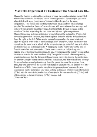 Maxwell s Experiment To Contradict The Second Law Of...
Maxwell s Demon is a thought experiment created by a mathematician James Clerk
Maxwell to contradict the second law of thermodynamics. For example, you have
a box filled with a gas (a mixture of hot and cold molecules) at the same
temperature. This means that the temperature can have an affect on an average
speed of the molecules. Some of the molecules will move slower than average, and
some will move faster than the average. Suppose that a divider is placed in the
middle of the box separating the two sides into left and right compartment.
Maxwell imagined a demon at the door would observe the molecules. When a hot
molecule approaches the door, the demon opened the door and the molecule move
from the right to the left. When a cold molecule approaches the door he do not
open the door in order to let it be on the right side. Therefore, when he finished the
operations, he has a box in which all the hot molecules are in the left side and all the
cold molecules are in the right side. A heatengine can be run by allows the heat to
flow from the hot side to the cold... Show more content on Helpwriting.net ...
Second law of thermodynamics stated, In any cyclic process the entropy would either
increase or remain the same. (auburn.edu) To explain Maxwell s Demon paradox,
scientists draw out that the demon still need to use energy to observe the molecules,
for example, maybe in the form of photons. In addition, the demon itself and the trap
door mechanism would gain entropy from the gas as it moved the separate door.
Thus, the total entropy of the system still increases (auburn.edu). In chapter 4 of The
Touchstone of Life, Loewenstein stated that the production of macromolecular
information can be as large as you wish, so long as the gain of molecular information
(О”Im) and the sum of the production of entropy in the macromolecule (О”Sm) and
of the entropy in the environment (О”Se) balance out:
О”Im = О”Se +
 