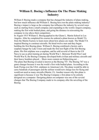 William E. Boeing s Influence On The Plane Making
Industry
William E Boeing made a company that has changed the industry of plane making,
but how much influence did William E. Boeing have ton the plane making industry?
Boeing s impact is large as the company has influence the industry by several ways
such as starting from a small company and expanding to the world s largest company,
making the first wide bodied plane, and going the distance in reinventing the
company to rise above their competitors.
In August 1915 William E. Boeingapplied to the Glenn L. Martin School in Los
Angeles. After he completed his courses he ordered a plane known as Model TA
from the Martin Factory to learn more about how planes are made. The Model TA
inspired Boeing to construct aircrafts. He hired twelve men and they began
building the first Boeing plane. William E. Boeing combined a factory and a
seaplane hangar by Lake Union and made the first test flight of the first Boeing
plane. His first airplane was a seaplane, and he sold several of them to the US
Navy to use as pilot training jet during World War 1. Between World War I and
World War II, the Boeing Company developed both civilian and military aircrafts and
their heavy bombers played ... Show more content on Helpwriting.net ...
The plane that Boeing revealed is known as the Boeing 747. The Boeing 747 was a
game changer because it was the world s first wide bodied plane. According to the
book Flying over the USA: airplanes in American Life, The plane would be able to
carry hundreds of passengers and the airliner would now charge less for flying and
would not need as many aircrafts (Martin 13). Another reason why this plane is
significant is because it was The Boeing Company s first plane to be entirely
designed on a computer. Designing planes on computer was one of the several
changes that The Boeing Company made to its company after the unveiling of the
Boeing
 