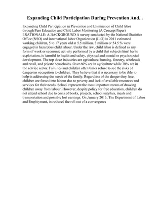 Expanding Child Participation During Prevention And...
Expanding Child Participation in Prevention and Elimination of Child labor
through Peer Education and Child Labor Monitoring (A Concept Paper)
I.RATIONALE: A.BACKGROUND A survey conducted by the National Statistics
Office (NSO) and international labor Organization (ILO) in 2011 estimated
working children, 5 to 17 years old at 5.5 million. 3 million or 54.5 % were
engaged in hazardous child labour. Under the law, child labor is defined as any
form of work or economic activity performed by a child that subjects him/ her to
exploitation, is harmful to health and safety, physical and mental or psychosocial
development. The top three industries are agriculture, hunting, forestry, wholesale
and retail, and private households. Over 60% are in agriculture while 30% are in
the service sector. Families and children often times refuse to see the risks of
dangerous occupation to children. They believe that it is necessary to be able to
help in addressing the needs of the family. Regardless of the danger they face,
children are forced into labour due to poverty and lack of available resources and
services for their needs. School represent the most important means of drawing
children away from labour. However, despite policy for free education, children do
not attend school due to costs of books, projects, school supplies, meals and
transportation and possible lost earnings. On January 2013, The Department of Labor
and Employment, introduced the roll out of a convergence
 