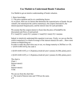 Use Matlab to Understand Bonds Valuation
Use Matlab to get an intuitive understanding of bonds valuation.
1. Basic knowledge:
1.1 The price equation and its six contributing factors
As we know, there are six factors that determine the expected price of bonds: the par
value(F), the maturity(n) the yield to maturity(y), the coupon interest(CF), the
interest payment frequency(m), and the interest rates for each period(ri).
We assume that the coupon interest is fixed, then the price of bonds(P)is the
discounted cash flows of each period:
P=i=1nm(CF(1+ym)i)+F(1+ym)mn=i=1nm(CF(1+rim)i)+F(1+rnm)mn
Indeed, to intuitively understand this equation is not easy. Firstly, we can see that the
yield to maturity(y) is a kind of average of the interest rates(ri) for each ... Show more
content on Helpwriting.net ...
In order to make the chart more easy to see, we change maturity to 20(That is n=20,
r =[0.051:0.001:0.07]), the code is
r=[0.051:0.001:0.07]; n=1:20;plot(n,r) hold all ytm1=ytmm(r,10,100); plot(n,ytm1)
r=[0.051:0.001:0.07]; n=1:20;plot(n,r) hold all ytm1=ytmm(r,10,100); plot(n,ytm1)
The chart is
Chart 1
Interest rates(r)
YTM
Interest rates(r)
YTM
We can see from the chart that:
в‘ The trend of Interest rates and YTM are the same.
в‘Ў
 