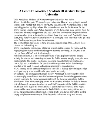 A Letter To Associated Students Of Western Oregon
University
Dear Associated Students of Western Oregon University, Rex Fuller
When I decided to go to Western Oregon University, I knew I was going to a small
school, and I wanted that. I know only 5,382 students go to Western and that is not
much bigger than my high school.The reason I came was for the Western for the
WOU women s rugby team. When I came to WOU, I expected more support from the
school and am very disappointed. Did you know that the Western Oregon women s
rugby team has gone to the conference finals three years in a row? And in 2015 and
2016, they were back to back champions? Yet the rugby team and other clubs get little
to no funding and support from the university.
The football team has fought to have a winning season since 2000, ... Show more
content on Helpwriting.net ...
WOU could easily become one of the top schools in the country for rugby. All the
rugby program would need is more support from the university. In fact, this is an
excerpt from a NCAA article about rugby:
For all institutions, it is an economical way to offer a popular women s athletic
activity for current and incoming students. To field a women s rugby team, the basic
needs include: 1) a pool of existing or incoming students that want to play, 2) a
coach, 3) a soccer sized field for practice and competition, and 4) developing a
schedule with local, regional and national competitive opportunities.
WOU already has all of those things and a club that is already performing at a high
level, yet, rugby is not considered a sport by the university.
By support, I do not necessarily mean money. All though money would be nice
because rugby runs all their own fundraisers and gets no financial support from the
school. Currently the rugby teams compete with the lacrosse teams for a field to
practice on. Even when the rugby teams are allowed to practice, the field is double
or triple booked, meaning they have a small half or quarter of the field to practice
on. In fact, most nights the football field is completely unoccupied. If the rugby
teams and lacrosse teams could use the football field or other empty fields, there
would be less frustration about practice time. Clubs aren t even allowed to use the
empty weight rooms on campus. This forces the club teams to try and use the
 