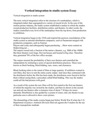 Vertical integration in studio system Essay
Vertical integration in studio system
The term vertical integration refers to the structure of a marketplace, which is
integrated (rather than segregated) at a variety of crucial levels. In the case of the
motion picture industry, the studio system established a market in which the studios
owned production facilities, distribution outlets, and theaters. In other words, the
studios controlled every level of the marketplace from the top down, from production
to exhibition.
Vertical integration began in the 1910s and inspired the postwar consolidation of the
studio system as national distribution companies, such as Paramount merged with
production companies, such as Famous
Players and Lasky and subsequently began purchasing ... Show more content on
Helpwriting.net ...
The majors owned only a fraction of the nation s theaters, e.g. 3000 of the 18000.
But these theaters were large, first run houses and located in big cities. Therefore
they generated 70% of the box office receipts.
The majors ensured the profitability of their own theaters and controlled the
independents by instituting a series of special distribution practices. These were
known as block booking, blind bidding, runs, zones, and clearances.
Block booking refers to the rental of films in large quantity. If exhibitors wanted to
rent films, they have to rent the entire yearly output. And since they contracted with
the distributors before the film has been made, the distributors were forced to bid for
them without seeing them, a procedure called blind bidding. This way the studios
could sell the bad pictures with good.
As a result of the system the new films will be first rented to the first run theaters
of which the majority was owned by the studios, and then its shown in the second
run and sub run theaters after a clearance time of about 7 30 days (to renew
demand). Distribution is also guided by a system of zones; only one theater in any
particular area is allowed to show a new picture.
The dismantling of the studio system began just before World War II when the U.S.
Department of justice s Antitrust Division filed suit against the 8 studios for the use
of their monopolistic methods
 