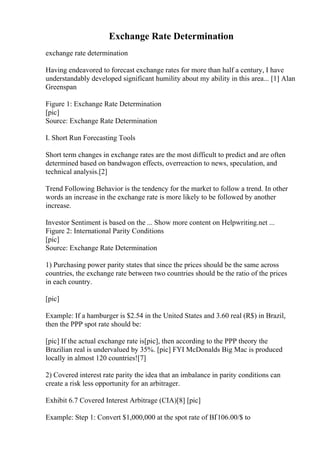 Exchange Rate Determination
exchange rate determination
Having endeavored to forecast exchange rates for more than half a century, I have
understandably developed significant humility about my ability in this area... [1] Alan
Greenspan
Figure 1: Exchange Rate Determination
[pic]
Source: Exchange Rate Determination
I. Short Run Forecasting Tools
Short term changes in exchange rates are the most difficult to predict and are often
determined based on bandwagon effects, overreaction to news, speculation, and
technical analysis.[2]
Trend Following Behavior is the tendency for the market to follow a trend. In other
words an increase in the exchange rate is more likely to be followed by another
increase.
Investor Sentiment is based on the ... Show more content on Helpwriting.net ...
Figure 2: International Parity Conditions
[pic]
Source: Exchange Rate Determination
1) Purchasing power parity states that since the prices should be the same across
countries, the exchange rate between two countries should be the ratio of the prices
in each country.
[pic]
Example: If a hamburger is $2.54 in the United States and 3.60 real (R$) in Brazil,
then the PPP spot rate should be:
[pic] If the actual exchange rate is[pic], then according to the PPP theory the
Brazilian real is undervalued by 35%. [pic] FYI McDonalds Big Mac is produced
locally in almost 120 countries![7]
2) Covered interest rate parity the idea that an imbalance in parity conditions can
create a risk less opportunity for an arbitrager.
Exhibit 6.7 Covered Interest Arbitrage (CIA)[8] [pic]
Example: Step 1: Convert $1,000,000 at the spot rate of ВҐ106.00/$ to
 