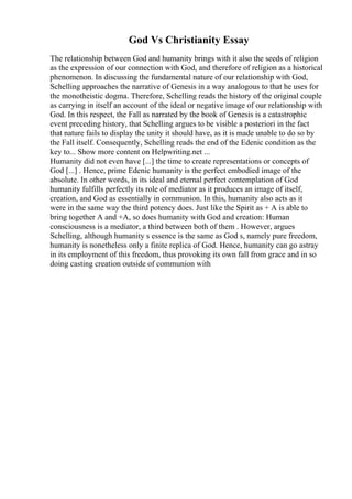 God Vs Christianity Essay
The relationship between God and humanity brings with it also the seeds of religion
as the expression of our connection with God, and therefore of religion as a historical
phenomenon. In discussing the fundamental nature of our relationship with God,
Schelling approaches the narrative of Genesis in a way analogous to that he uses for
the monotheistic dogma. Therefore, Schelling reads the history of the original couple
as carrying in itself an account of the ideal or negative image of our relationship with
God. In this respect, the Fall as narrated by the book of Genesis is a catastrophic
event preceding history, that Schelling argues to be visible a posteriori in the fact
that nature fails to display the unity it should have, as it is made unable to do so by
the Fall itself. Consequently, Schelling reads the end of the Edenic condition as the
key to... Show more content on Helpwriting.net ...
Humanity did not even have [...] the time to create representations or concepts of
God [...] . Hence, prime Edenic humanity is the perfect embodied image of the
absolute. In other words, in its ideal and eternal perfect contemplation of God
humanity fulfills perfectly its role of mediator as it produces an image of itself,
creation, and God as essentially in communion. In this, humanity also acts as it
were in the same way the third potency does. Just like the Spirit as + A is able to
bring together A and +A, so does humanity with God and creation: Human
consciousness is a mediator, a third between both of them . However, argues
Schelling, although humanity s essence is the same as God s, namely pure freedom,
humanity is nonetheless only a finite replica of God. Hence, humanity can go astray
in its employment of this freedom, thus provoking its own fall from grace and in so
doing casting creation outside of communion with
 