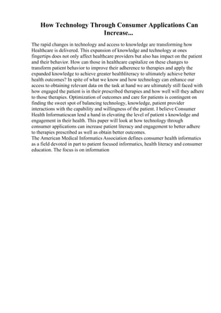 How Technology Through Consumer Applications Can
Increase...
The rapid changes in technology and access to knowledge are transforming how
Healthcare is delivered. This expansion of knowledge and technology at ones
fingertips does not only affect healthcare providers but also has impact on the patient
and their behavior. How can those in healthcare capitalize on these changes to
transform patient behavior to improve their adherence to therapies and apply the
expanded knowledge to achieve greater healthliteracy to ultimately achieve better
health outcomes? In spite of what we know and how technology can enhance our
access to obtaining relevant data on the task at hand we are ultimately still faced with
how engaged the patient is in their prescribed therapies and how well will they adhere
to those therapies. Optimization of outcomes and care for patients is contingent on
finding the sweet spot of balancing technology, knowledge, patient provider
interactions with the capability and willingness of the patient. I believe Consumer
Health Informaticscan lend a hand in elevating the level of patient s knowledge and
engagement in their health. This paper will look at how technology through
consumer applications can increase patient literacy and engagement to better adhere
to therapies prescribed as well as obtain better outcomes.
The American Medical Informatics Association defines consumer health informatics
as a field devoted in part to patient focused informatics, health literacy and consumer
education. The focus is on information
 