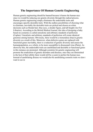 The Importance Of Human Genetic Engineering
Human genetic engineering should be banned because it harms the human race
since we would be reducing our genetic diversity through this radical process.
Human genetic engineering simply eliminates the undesirable traits and
encourages specific desirable traits. With the endless possibilities of choosing what
to eliminate, inevitably the desirable traits are picked and chosen on whim
decisions such as blonde hair, blue eyes, a slender figure, and tall height (Act For
Libraries). According to the British Medical Journal, this idea of designing a baby
based on cosmetics is called unrealistic and arbitrary standards of perfection
(Caplan). Unrealistic and arbitrary standards of perfection will create identical
genomes among humans. Obviously, there would be a tremendous drop in genetic
diversity as a result of this. Moreover, when defective genes are replaced with
functional genes inevitably, there is a reduction of genetic diversity and causes the
humanpopulation, as a whole, to be more susceptible to diseaseand virus (Patra). As
shown by this, the undesirable traits are annihilated and desirable or functional genes
in this instance are promoted. Although scientists for genetic engineering will
promote the eradication of genetic disorders and diseases, once they are diminished
to the best of their ability there would still be a yearn to perfect the human race.
Instead of annihilating disease we would also be annihilating cosmetic traits we don t
want to see in
 