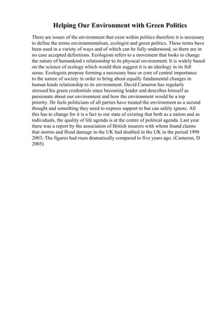Helping Our Environment with Green Politics
There are issues of the environment that exist within politics therefore it is necessary
to define the terms environmentalism, ecologist and green politics. These terms have
been used in a variety of ways and of which can be fully understood, so there are in
no case accepted definitions. Ecologism refers to a movement that looks to change
the nature of humankind s relationship to its physical environment. It is widely based
on the science of ecology which would then suggest it is an ideology in its full
sense. Ecologists propose forming a necessary base or core of central importance
to the nature of society in order to bring about equally fundamental changes in
human kinds relationship to its environment. David Cameron has regularly
stressed his green credentials since becoming leader and describes himself as
passionate about our environment and how the environment would be a top
priority. He feels politicians of all parties have treated the environment as a second
thought and something they need to express support to but can safely ignore. All
this has to change for it is a fact to our state of existing that both as a nation and as
individuals, the quality of life agenda is at the centre of political agenda. Last year
there was a report by the association of British insurers with whom found claims
that storms and flood damage in the UK had doubled in the UK in the period 1998
2003; The figures had risen dramatically compared to five years ago. (Cameron, D
2005)
 