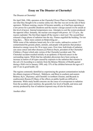Essay on The Disaster at Chernobyl
The Disaster at Chernobyl
On April 26th, 1986, operators at the Chernobyl Power Plant in Chernobyl, Ukraine,
ran what they thought to be a routine safety test. But fate was not on the side of these
operators. Without warning, reactor #4 became unstable, as it had been operating at
a low power for a possible shutdown and the reactor s design caused it to be unsafe at
this level of power. Internal temperatures rose. Attempts to cool the system produced
the opposite effect. Instantly, the nuclear coresurged with power. At 1:23 p.m., the
reactor exploded. The first blast ripped off the reactor s steel roof. The second blast
released a large plume of radiation into the sky. Flames engulfed the building. For ten
long days, ... Show more content on Helpwriting.net ...
While some of the radiation lasted only for a few weeks, radioactive cesium 137
contaminated the ground, plants, animals, and people with particles that produce
destructive energy waves for 30 or more years. Over time, both kinds of radiation
can cause cancer and other diseases.[2] Patricia Doyle, president of the Chernobyl
Children s Project which aids victims of the Chernobyl accident said, The
Chernobyl accident resulted initially in an epidemic of thyroid cancer in the
surrounding region. While that has subsided, physicians have been seeing an
increase in tumors of all types caused by exposure to the radiation that remains in
the soil. [3] According to a statistic from the Belarus Ministry of Health quoted
during a field visit in January 1999, only 15% of the children between the ages of 5
and 15 are in good health. [4]
The regions commonly identified as experiencing the greatest contamination include
the oblasts (regions) of Homyel , Mahilyow, and Brest in southern and eastern
Belarus; Kyiv, Zhytomyr, and Chernihiv in northern Ukraine; and Bryansk in
southwestern Russia.[5] Many of the effects on public health are difficult to
determine. While many health concerns are the cause of overexposure to radiation
from the accident, poor nutrition, the generally low level of health, and stress and
anxiety produced by fear of radiation exposure may all also be factors.
Another effect
 