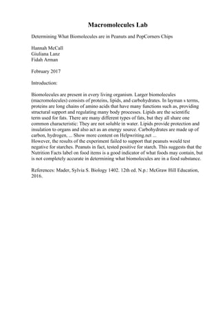 Macromolecules Lab
Determining What Biomolecules are in Peanuts and PopCorners Chips
Hannah McCall
Giuliana Lanz
Fidah Arman
February 2017
Introduction:
Biomolecules are present in every living organism. Larger biomolecules
(macromolecules) consists of proteins, lipids, and carbohydrates. In layman s terms,
proteins are long chains of amino acids that have many functions such as, providing
structural support and regulating many body processes. Lipids are the scientific
term used for fats. There are many different types of fats, but they all share one
common characteristic: They are not soluble in water. Lipids provide protection and
insulation to organs and also act as an energy source. Carbohydrates are made up of
carbon, hydrogen, ... Show more content on Helpwriting.net ...
However, the results of the experiment failed to support that peanuts would test
negative for starches. Peanuts in fact, tested positive for starch. This suggests that the
Nutrition Facts label on food items is a good indicator of what foods may contain, but
is not completely accurate in determining what biomolecules are in a food substance.
References: Mader, Sylvia S. Biology 1402. 12th ed. N.p.: McGraw Hill Education,
2016.
 