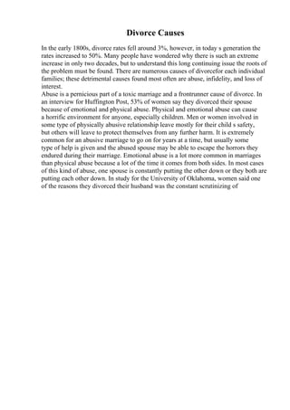 Divorce Causes
In the early 1800s, divorce rates fell around 3%, however, in today s generation the
rates increased to 50%. Many people have wondered why there is such an extreme
increase in only two decades, but to understand this long continuing issue the roots of
the problem must be found. There are numerous causes of divorcefor each individual
families; these detrimental causes found most often are abuse, infidelity, and loss of
interest.
Abuse is a pernicious part of a toxic marriage and a frontrunner cause of divorce. In
an interview for Huffington Post, 53% of women say they divorced their spouse
because of emotional and physical abuse. Physical and emotional abuse can cause
a horrific environment for anyone, especially children. Men or women involved in
some type of physically abusive relationship leave mostly for their child s safety,
but others will leave to protect themselves from any further harm. It is extremely
common for an abusive marriage to go on for years at a time, but usually some
type of help is given and the abused spouse may be able to escape the horrors they
endured during their marriage. Emotional abuse is a lot more common in marriages
than physical abuse because a lot of the time it comes from both sides. In most cases
of this kind of abuse, one spouse is constantly putting the other down or they both are
putting each other down. In study for the University of Oklahoma, women said one
of the reasons they divorced their husband was the constant scrutinizing of
 