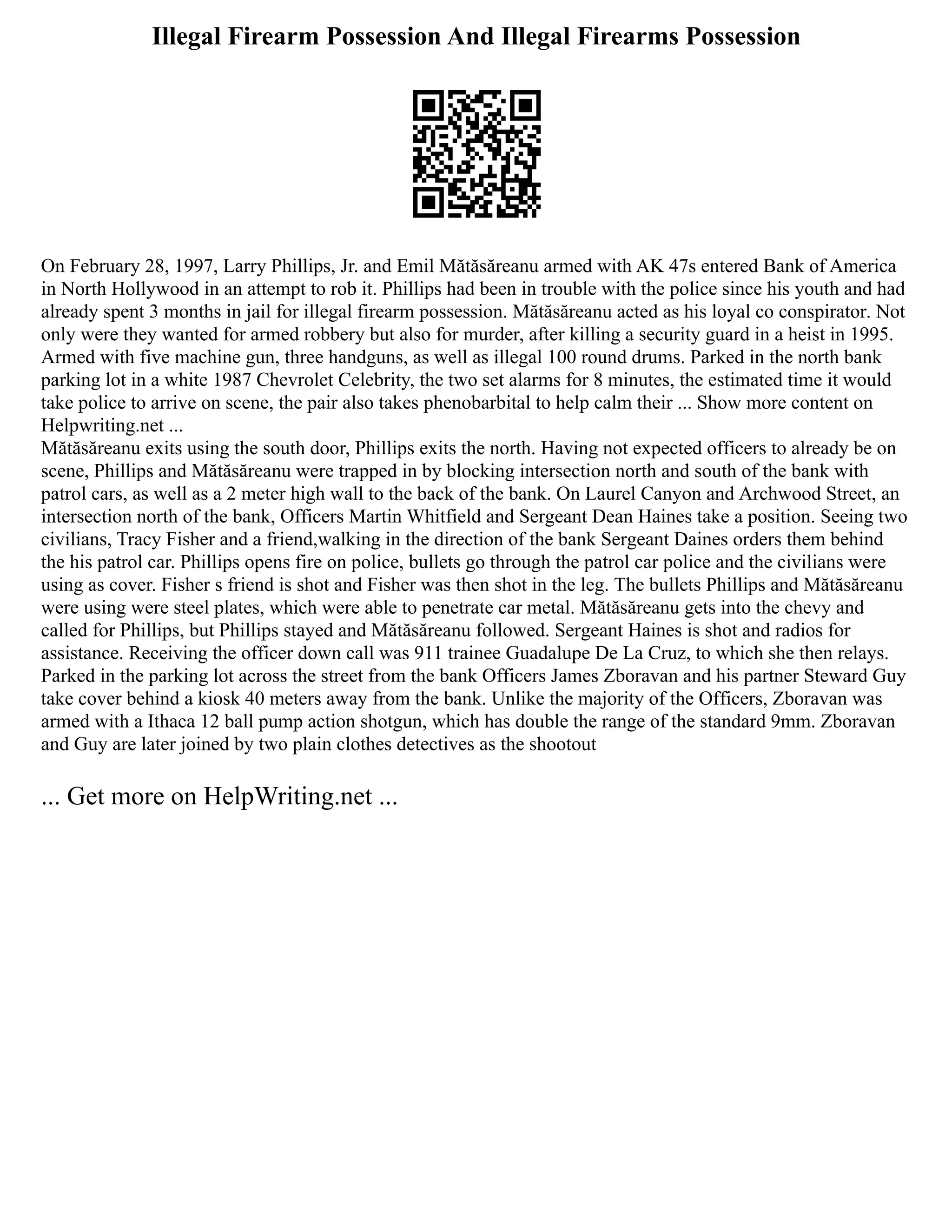Illegal Firearm Possession And Illegal Firearms Possession
On February 28, 1997, Larry Phillips, Jr. and Emil Mătăsăreanu armed with AK 47s entered Bank of America
in North Hollywood in an attempt to rob it. Phillips had been in trouble with the police since his youth and had
already spent 3 months in jail for illegal firearm possession. Mătăsăreanu acted as his loyal co conspirator. Not
only were they wanted for armed robbery but also for murder, after killing a security guard in a heist in 1995.
Armed with five machine gun, three handguns, as well as illegal 100 round drums. Parked in the north bank
parking lot in a white 1987 Chevrolet Celebrity, the two set alarms for 8 minutes, the estimated time it would
take police to arrive on scene, the pair also takes phenobarbital to help calm their ... Show more content on
Helpwriting.net ...
Mătăsăreanu exits using the south door, Phillips exits the north. Having not expected officers to already be on
scene, Phillips and Mătăsăreanu were trapped in by blocking intersection north and south of the bank with
patrol cars, as well as a 2 meter high wall to the back of the bank. On Laurel Canyon and Archwood Street, an
intersection north of the bank, Officers Martin Whitfield and Sergeant Dean Haines take a position. Seeing two
civilians, Tracy Fisher and a friend,walking in the direction of the bank Sergeant Daines orders them behind
the his patrol car. Phillips opens fire on police, bullets go through the patrol car police and the civilians were
using as cover. Fisher s friend is shot and Fisher was then shot in the leg. The bullets Phillips and Mătăsăreanu
were using were steel plates, which were able to penetrate car metal. Mătăsăreanu gets into the chevy and
called for Phillips, but Phillips stayed and Mătăsăreanu followed. Sergeant Haines is shot and radios for
assistance. Receiving the officer down call was 911 trainee Guadalupe De La Cruz, to which she then relays.
Parked in the parking lot across the street from the bank Officers James Zboravan and his partner Steward Guy
take cover behind a kiosk 40 meters away from the bank. Unlike the majority of the Officers, Zboravan was
armed with a Ithaca 12 ball pump action shotgun, which has double the range of the standard 9mm. Zboravan
and Guy are later joined by two plain clothes detectives as the shootout
... Get more on HelpWriting.net ...
 