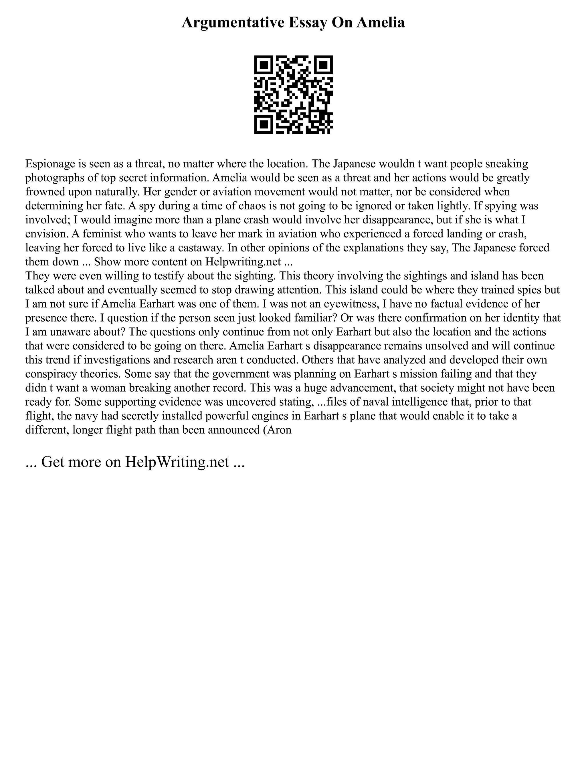 Argumentative Essay On Amelia
Espionage is seen as a threat, no matter where the location. The Japanese wouldn t want people sneaking
photographs of top secret information. Amelia would be seen as a threat and her actions would be greatly
frowned upon naturally. Her gender or aviation movement would not matter, nor be considered when
determining her fate. A spy during a time of chaos is not going to be ignored or taken lightly. If spying was
involved; I would imagine more than a plane crash would involve her disappearance, but if she is what I
envision. A feminist who wants to leave her mark in aviation who experienced a forced landing or crash,
leaving her forced to live like a castaway. In other opinions of the explanations they say, The Japanese forced
them down ... Show more content on Helpwriting.net ...
They were even willing to testify about the sighting. This theory involving the sightings and island has been
talked about and eventually seemed to stop drawing attention. This island could be where they trained spies but
I am not sure if Amelia Earhart was one of them. I was not an eyewitness, I have no factual evidence of her
presence there. I question if the person seen just looked familiar? Or was there confirmation on her identity that
I am unaware about? The questions only continue from not only Earhart but also the location and the actions
that were considered to be going on there. Amelia Earhart s disappearance remains unsolved and will continue
this trend if investigations and research aren t conducted. Others that have analyzed and developed their own
conspiracy theories. Some say that the government was planning on Earhart s mission failing and that they
didn t want a woman breaking another record. This was a huge advancement, that society might not have been
ready for. Some supporting evidence was uncovered stating, ...files of naval intelligence that, prior to that
flight, the navy had secretly installed powerful engines in Earhart s plane that would enable it to take a
different, longer flight path than been announced (Aron
... Get more on HelpWriting.net ...
 