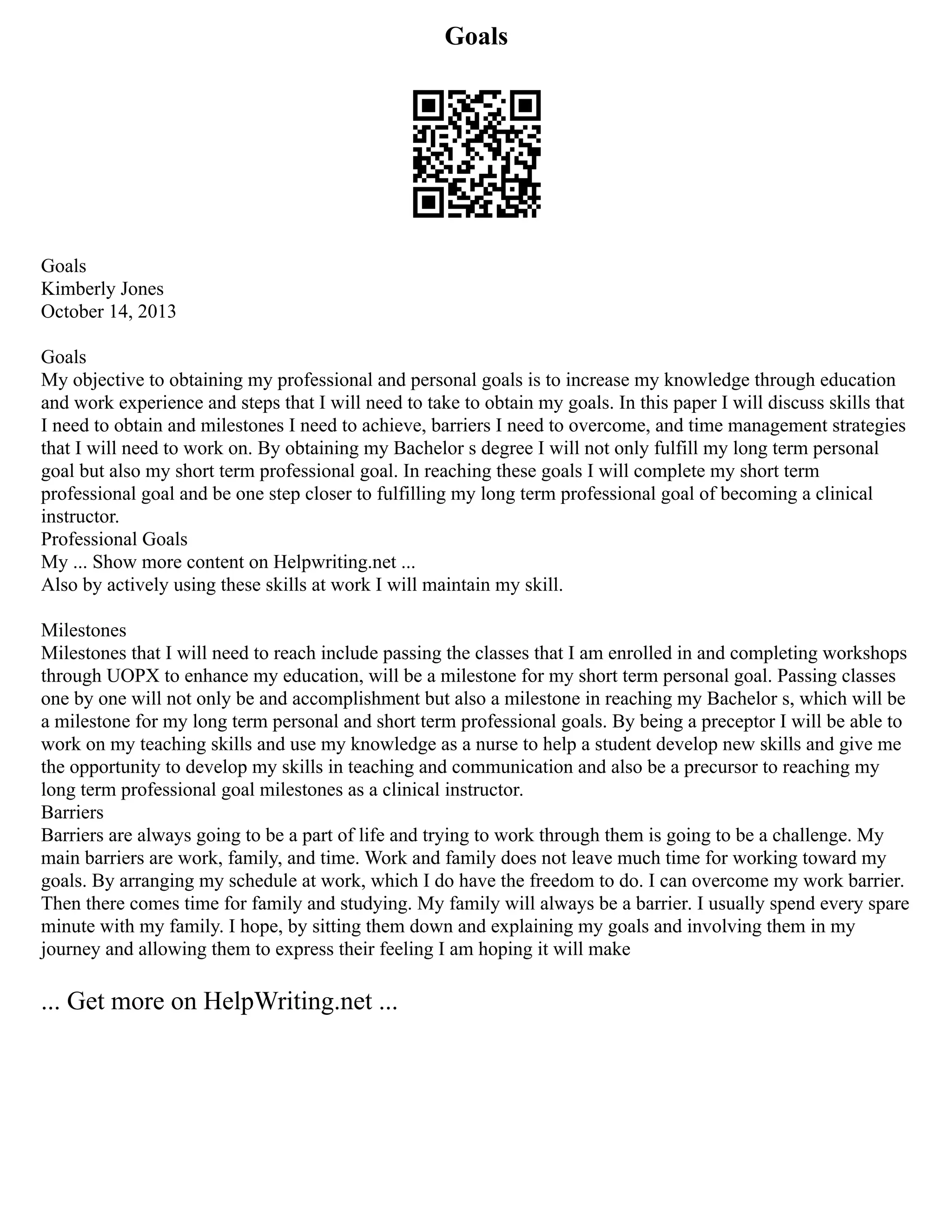 Goals
Goals
Kimberly Jones
October 14, 2013
Goals
My objective to obtaining my professional and personal goals is to increase my knowledge through education
and work experience and steps that I will need to take to obtain my goals. In this paper I will discuss skills that
I need to obtain and milestones I need to achieve, barriers I need to overcome, and time management strategies
that I will need to work on. By obtaining my Bachelor s degree I will not only fulfill my long term personal
goal but also my short term professional goal. In reaching these goals I will complete my short term
professional goal and be one step closer to fulfilling my long term professional goal of becoming a clinical
instructor.
Professional Goals
My ... Show more content on Helpwriting.net ...
Also by actively using these skills at work I will maintain my skill.
Milestones
Milestones that I will need to reach include passing the classes that I am enrolled in and completing workshops
through UOPX to enhance my education, will be a milestone for my short term personal goal. Passing classes
one by one will not only be and accomplishment but also a milestone in reaching my Bachelor s, which will be
a milestone for my long term personal and short term professional goals. By being a preceptor I will be able to
work on my teaching skills and use my knowledge as a nurse to help a student develop new skills and give me
the opportunity to develop my skills in teaching and communication and also be a precursor to reaching my
long term professional goal milestones as a clinical instructor.
Barriers
Barriers are always going to be a part of life and trying to work through them is going to be a challenge. My
main barriers are work, family, and time. Work and family does not leave much time for working toward my
goals. By arranging my schedule at work, which I do have the freedom to do. I can overcome my work barrier.
Then there comes time for family and studying. My family will always be a barrier. I usually spend every spare
minute with my family. I hope, by sitting them down and explaining my goals and involving them in my
journey and allowing them to express their feeling I am hoping it will make
... Get more on HelpWriting.net ...
 