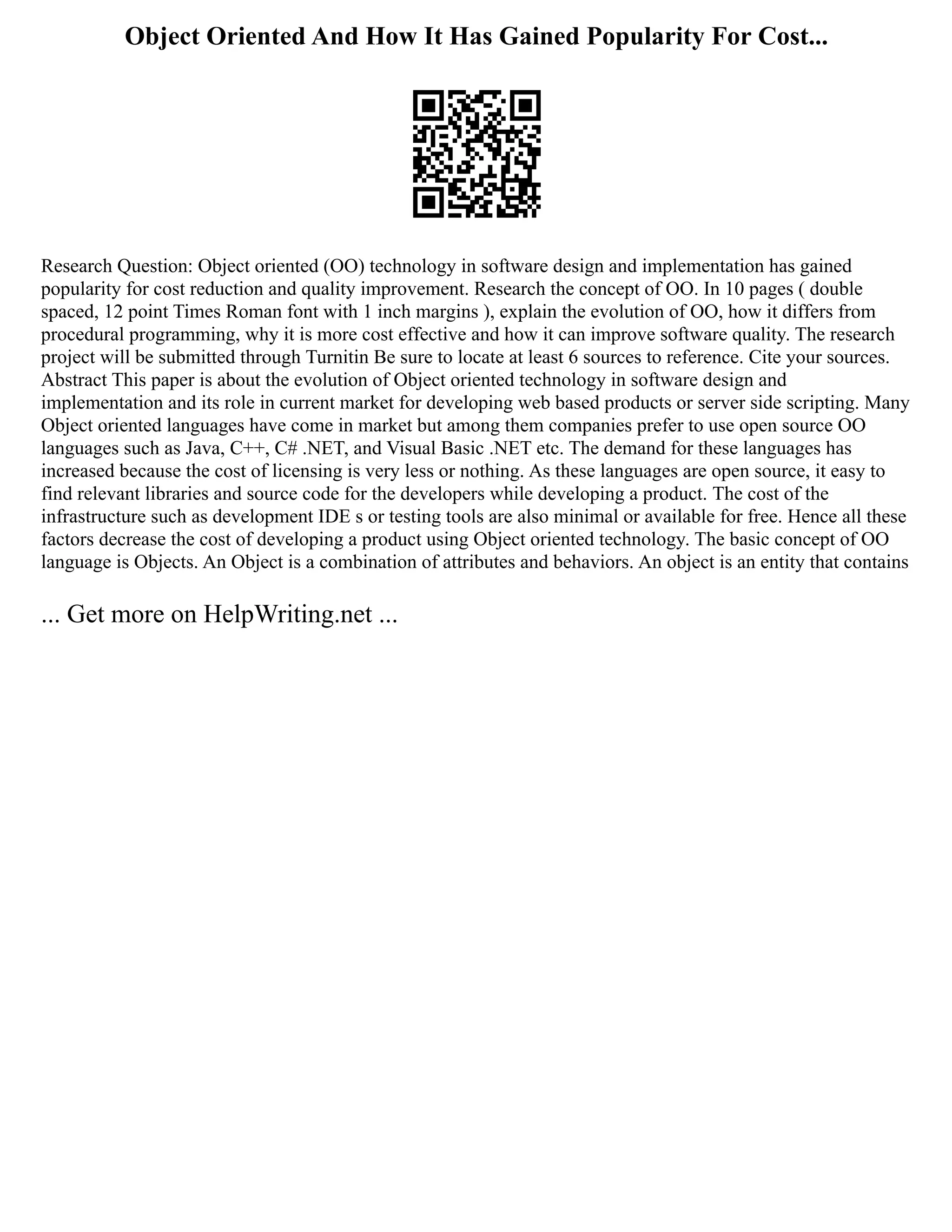 Object Oriented And How It Has Gained Popularity For Cost...
Research Question: Object oriented (OO) technology in software design and implementation has gained
popularity for cost reduction and quality improvement. Research the concept of OO. In 10 pages ( double
spaced, 12 point Times Roman font with 1 inch margins ), explain the evolution of OO, how it differs from
procedural programming, why it is more cost effective and how it can improve software quality. The research
project will be submitted through Turnitin Be sure to locate at least 6 sources to reference. Cite your sources.
Abstract This paper is about the evolution of Object oriented technology in software design and
implementation and its role in current market for developing web based products or server side scripting. Many
Object oriented languages have come in market but among them companies prefer to use open source OO
languages such as Java, C++, C# .NET, and Visual Basic .NET etc. The demand for these languages has
increased because the cost of licensing is very less or nothing. As these languages are open source, it easy to
find relevant libraries and source code for the developers while developing a product. The cost of the
infrastructure such as development IDE s or testing tools are also minimal or available for free. Hence all these
factors decrease the cost of developing a product using Object oriented technology. The basic concept of OO
language is Objects. An Object is a combination of attributes and behaviors. An object is an entity that contains
... Get more on HelpWriting.net ...
 