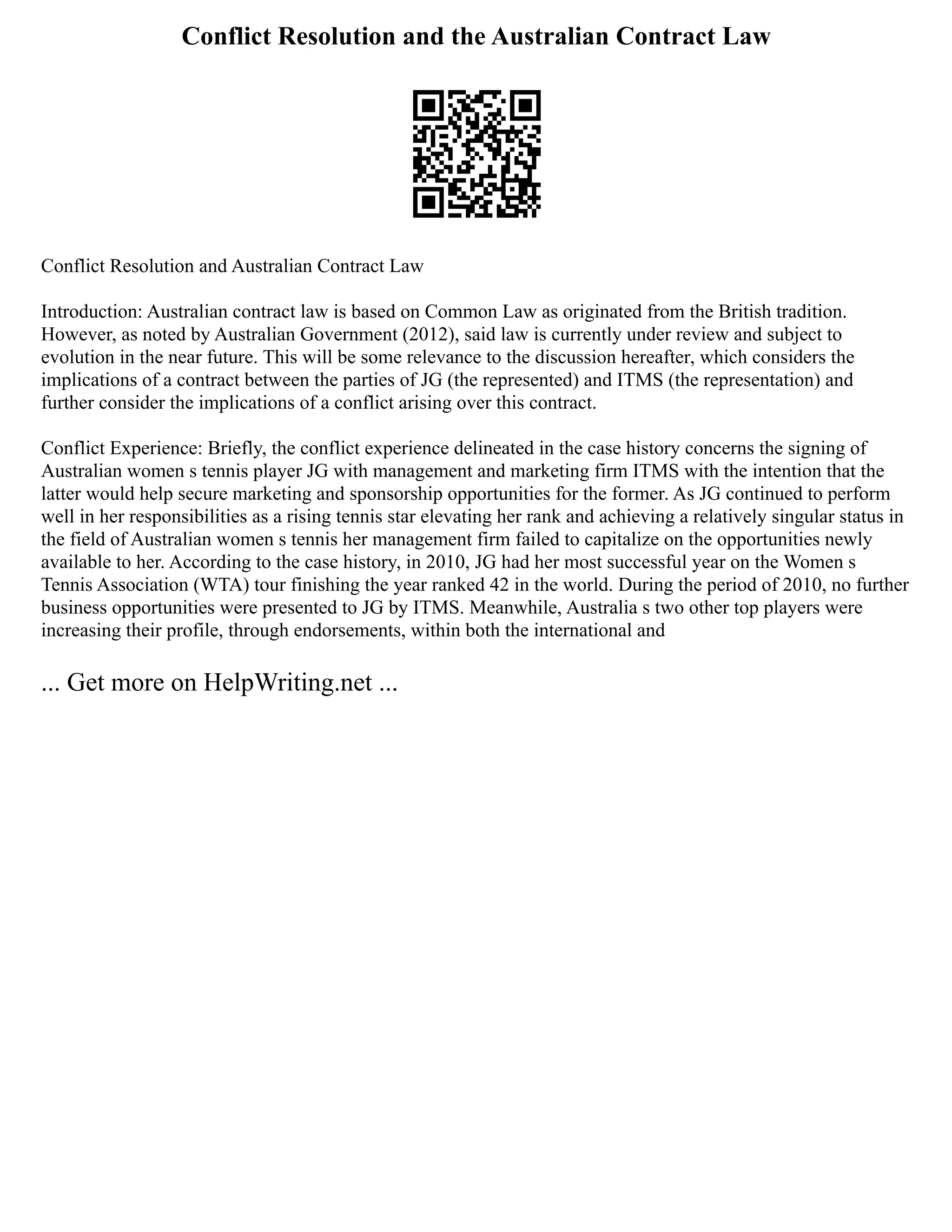 Conflict Resolution and the Australian Contract Law
Conflict Resolution and Australian Contract Law
Introduction: Australian contract law is based on Common Law as originated from the British tradition.
However, as noted by Australian Government (2012), said law is currently under review and subject to
evolution in the near future. This will be some relevance to the discussion hereafter, which considers the
implications of a contract between the parties of JG (the represented) and ITMS (the representation) and
further consider the implications of a conflict arising over this contract.
Conflict Experience: Briefly, the conflict experience delineated in the case history concerns the signing of
Australian women s tennis player JG with management and marketing firm ITMS with the intention that the
latter would help secure marketing and sponsorship opportunities for the former. As JG continued to perform
well in her responsibilities as a rising tennis star elevating her rank and achieving a relatively singular status in
the field of Australian women s tennis her management firm failed to capitalize on the opportunities newly
available to her. According to the case history, in 2010, JG had her most successful year on the Women s
Tennis Association (WTA) tour finishing the year ranked 42 in the world. During the period of 2010, no further
business opportunities were presented to JG by ITMS. Meanwhile, Australia s two other top players were
increasing their profile, through endorsements, within both the international and
... Get more on HelpWriting.net ...
 