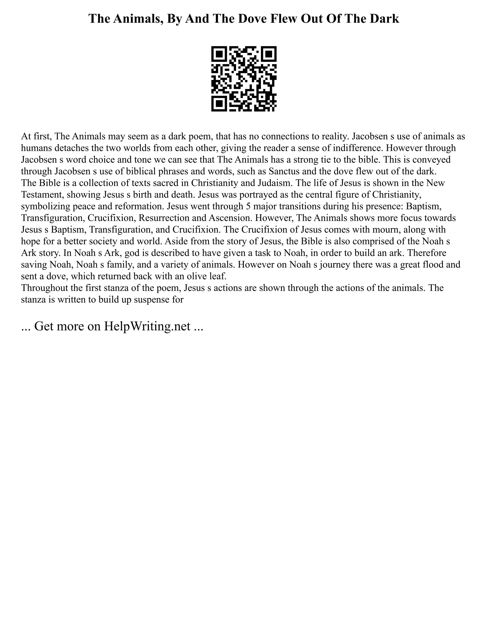 The Animals, By And The Dove Flew Out Of The Dark
At first, The Animals may seem as a dark poem, that has no connections to reality. Jacobsen s use of animals as
humans detaches the two worlds from each other, giving the reader a sense of indifference. However through
Jacobsen s word choice and tone we can see that The Animals has a strong tie to the bible. This is conveyed
through Jacobsen s use of biblical phrases and words, such as Sanctus and the dove flew out of the dark.
The Bible is a collection of texts sacred in Christianity and Judaism. The life of Jesus is shown in the New
Testament, showing Jesus s birth and death. Jesus was portrayed as the central figure of Christianity,
symbolizing peace and reformation. Jesus went through 5 major transitions during his presence: Baptism,
Transfiguration, Crucifixion, Resurrection and Ascension. However, The Animals shows more focus towards
Jesus s Baptism, Transfiguration, and Crucifixion. The Crucifixion of Jesus comes with mourn, along with
hope for a better society and world. Aside from the story of Jesus, the Bible is also comprised of the Noah s
Ark story. In Noah s Ark, god is described to have given a task to Noah, in order to build an ark. Therefore
saving Noah, Noah s family, and a variety of animals. However on Noah s journey there was a great flood and
sent a dove, which returned back with an olive leaf.
Throughout the first stanza of the poem, Jesus s actions are shown through the actions of the animals. The
stanza is written to build up suspense for
... Get more on HelpWriting.net ...
 
