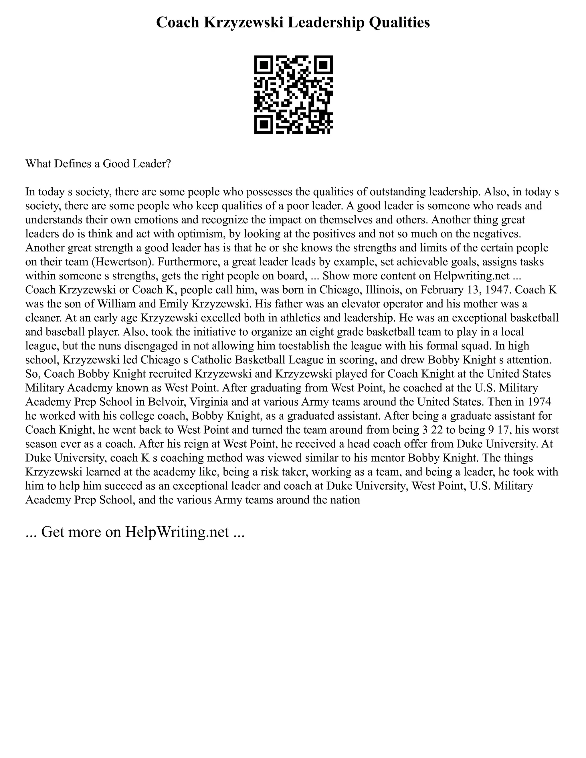 Coach Krzyzewski Leadership Qualities
What Defines a Good Leader?
In today s society, there are some people who possesses the qualities of outstanding leadership. Also, in today s
society, there are some people who keep qualities of a poor leader. A good leader is someone who reads and
understands their own emotions and recognize the impact on themselves and others. Another thing great
leaders do is think and act with optimism, by looking at the positives and not so much on the negatives.
Another great strength a good leader has is that he or she knows the strengths and limits of the certain people
on their team (Hewertson). Furthermore, a great leader leads by example, set achievable goals, assigns tasks
within someone s strengths, gets the right people on board, ... Show more content on Helpwriting.net ...
Coach Krzyzewski or Coach K, people call him, was born in Chicago, Illinois, on February 13, 1947. Coach K
was the son of William and Emily Krzyzewski. His father was an elevator operator and his mother was a
cleaner. At an early age Krzyzewski excelled both in athletics and leadership. He was an exceptional basketball
and baseball player. Also, took the initiative to organize an eight grade basketball team to play in a local
league, but the nuns disengaged in not allowing him toestablish the league with his formal squad. In high
school, Krzyzewski led Chicago s Catholic Basketball League in scoring, and drew Bobby Knight s attention.
So, Coach Bobby Knight recruited Krzyzewski and Krzyzewski played for Coach Knight at the United States
Military Academy known as West Point. After graduating from West Point, he coached at the U.S. Military
Academy Prep School in Belvoir, Virginia and at various Army teams around the United States. Then in 1974
he worked with his college coach, Bobby Knight, as a graduated assistant. After being a graduate assistant for
Coach Knight, he went back to West Point and turned the team around from being 3 22 to being 9 17, his worst
season ever as a coach. After his reign at West Point, he received a head coach offer from Duke University. At
Duke University, coach K s coaching method was viewed similar to his mentor Bobby Knight. The things
Krzyzewski learned at the academy like, being a risk taker, working as a team, and being a leader, he took with
him to help him succeed as an exceptional leader and coach at Duke University, West Point, U.S. Military
Academy Prep School, and the various Army teams around the nation
... Get more on HelpWriting.net ...
 
