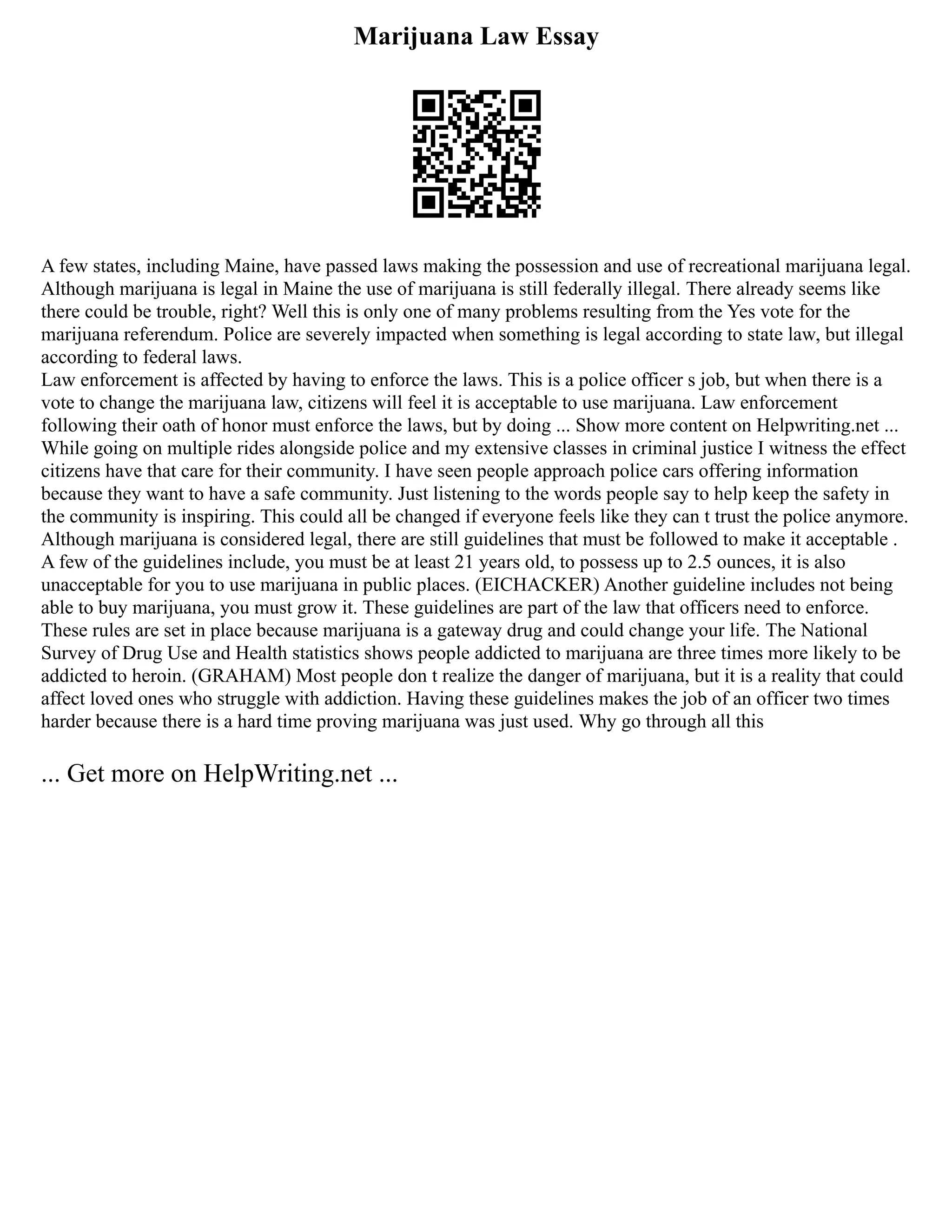 Marijuana Law Essay
A few states, including Maine, have passed laws making the possession and use of recreational marijuana legal.
Although marijuana is legal in Maine the use of marijuana is still federally illegal. There already seems like
there could be trouble, right? Well this is only one of many problems resulting from the Yes vote for the
marijuana referendum. Police are severely impacted when something is legal according to state law, but illegal
according to federal laws.
Law enforcement is affected by having to enforce the laws. This is a police officer s job, but when there is a
vote to change the marijuana law, citizens will feel it is acceptable to use marijuana. Law enforcement
following their oath of honor must enforce the laws, but by doing ... Show more content on Helpwriting.net ...
While going on multiple rides alongside police and my extensive classes in criminal justice I witness the effect
citizens have that care for their community. I have seen people approach police cars offering information
because they want to have a safe community. Just listening to the words people say to help keep the safety in
the community is inspiring. This could all be changed if everyone feels like they can t trust the police anymore.
Although marijuana is considered legal, there are still guidelines that must be followed to make it acceptable .
A few of the guidelines include, you must be at least 21 years old, to possess up to 2.5 ounces, it is also
unacceptable for you to use marijuana in public places. (EICHACKER) Another guideline includes not being
able to buy marijuana, you must grow it. These guidelines are part of the law that officers need to enforce.
These rules are set in place because marijuana is a gateway drug and could change your life. The National
Survey of Drug Use and Health statistics shows people addicted to marijuana are three times more likely to be
addicted to heroin. (GRAHAM) Most people don t realize the danger of marijuana, but it is a reality that could
affect loved ones who struggle with addiction. Having these guidelines makes the job of an officer two times
harder because there is a hard time proving marijuana was just used. Why go through all this
... Get more on HelpWriting.net ...
 