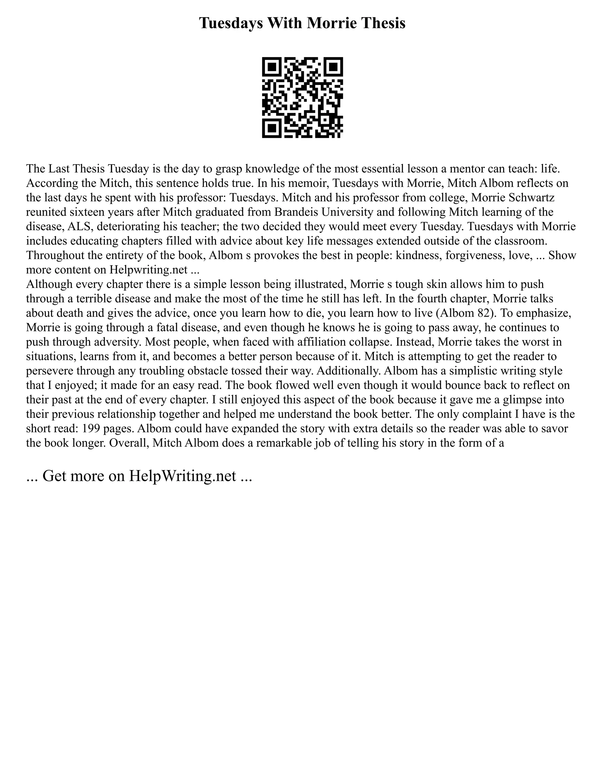 Tuesdays With Morrie Thesis
The Last Thesis Tuesday is the day to grasp knowledge of the most essential lesson a mentor can teach: life.
According the Mitch, this sentence holds true. In his memoir, Tuesdays with Morrie, Mitch Albom reflects on
the last days he spent with his professor: Tuesdays. Mitch and his professor from college, Morrie Schwartz
reunited sixteen years after Mitch graduated from Brandeis University and following Mitch learning of the
disease, ALS, deteriorating his teacher; the two decided they would meet every Tuesday. Tuesdays with Morrie
includes educating chapters filled with advice about key life messages extended outside of the classroom.
Throughout the entirety of the book, Albom s provokes the best in people: kindness, forgiveness, love, ... Show
more content on Helpwriting.net ...
Although every chapter there is a simple lesson being illustrated, Morrie s tough skin allows him to push
through a terrible disease and make the most of the time he still has left. In the fourth chapter, Morrie talks
about death and gives the advice, once you learn how to die, you learn how to live (Albom 82). To emphasize,
Morrie is going through a fatal disease, and even though he knows he is going to pass away, he continues to
push through adversity. Most people, when faced with affiliation collapse. Instead, Morrie takes the worst in
situations, learns from it, and becomes a better person because of it. Mitch is attempting to get the reader to
persevere through any troubling obstacle tossed their way. Additionally. Albom has a simplistic writing style
that I enjoyed; it made for an easy read. The book flowed well even though it would bounce back to reflect on
their past at the end of every chapter. I still enjoyed this aspect of the book because it gave me a glimpse into
their previous relationship together and helped me understand the book better. The only complaint I have is the
short read: 199 pages. Albom could have expanded the story with extra details so the reader was able to savor
the book longer. Overall, Mitch Albom does a remarkable job of telling his story in the form of a
... Get more on HelpWriting.net ...
 