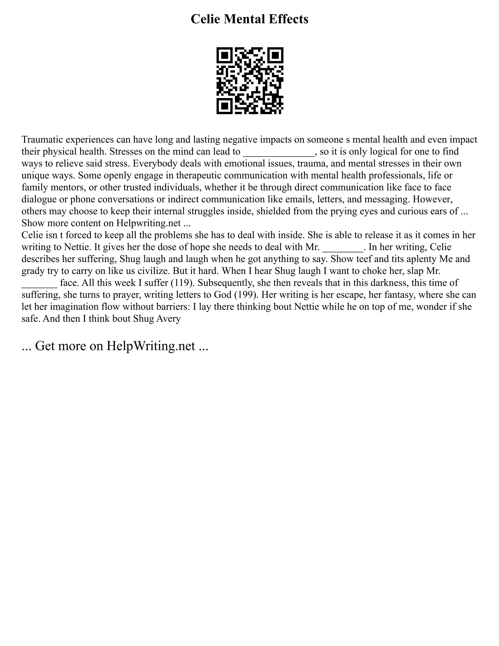 Celie Mental Effects
Traumatic experiences can have long and lasting negative impacts on someone s mental health and even impact
their physical health. Stresses on the mind can lead to ______________, so it is only logical for one to find
ways to relieve said stress. Everybody deals with emotional issues, trauma, and mental stresses in their own
unique ways. Some openly engage in therapeutic communication with mental health professionals, life or
family mentors, or other trusted individuals, whether it be through direct communication like face to face
dialogue or phone conversations or indirect communication like emails, letters, and messaging. However,
others may choose to keep their internal struggles inside, shielded from the prying eyes and curious ears of ...
Show more content on Helpwriting.net ...
Celie isn t forced to keep all the problems she has to deal with inside. She is able to release it as it comes in her
writing to Nettie. It gives her the dose of hope she needs to deal with Mr. ________. In her writing, Celie
describes her suffering, Shug laugh and laugh when he got anything to say. Show teef and tits aplenty Me and
grady try to carry on like us civilize. But it hard. When I hear Shug laugh I want to choke her, slap Mr.
_______ face. All this week I suffer (119). Subsequently, she then reveals that in this darkness, this time of
suffering, she turns to prayer, writing letters to God (199). Her writing is her escape, her fantasy, where she can
let her imagination flow without barriers: I lay there thinking bout Nettie while he on top of me, wonder if she
safe. And then I think bout Shug Avery
... Get more on HelpWriting.net ...
 
