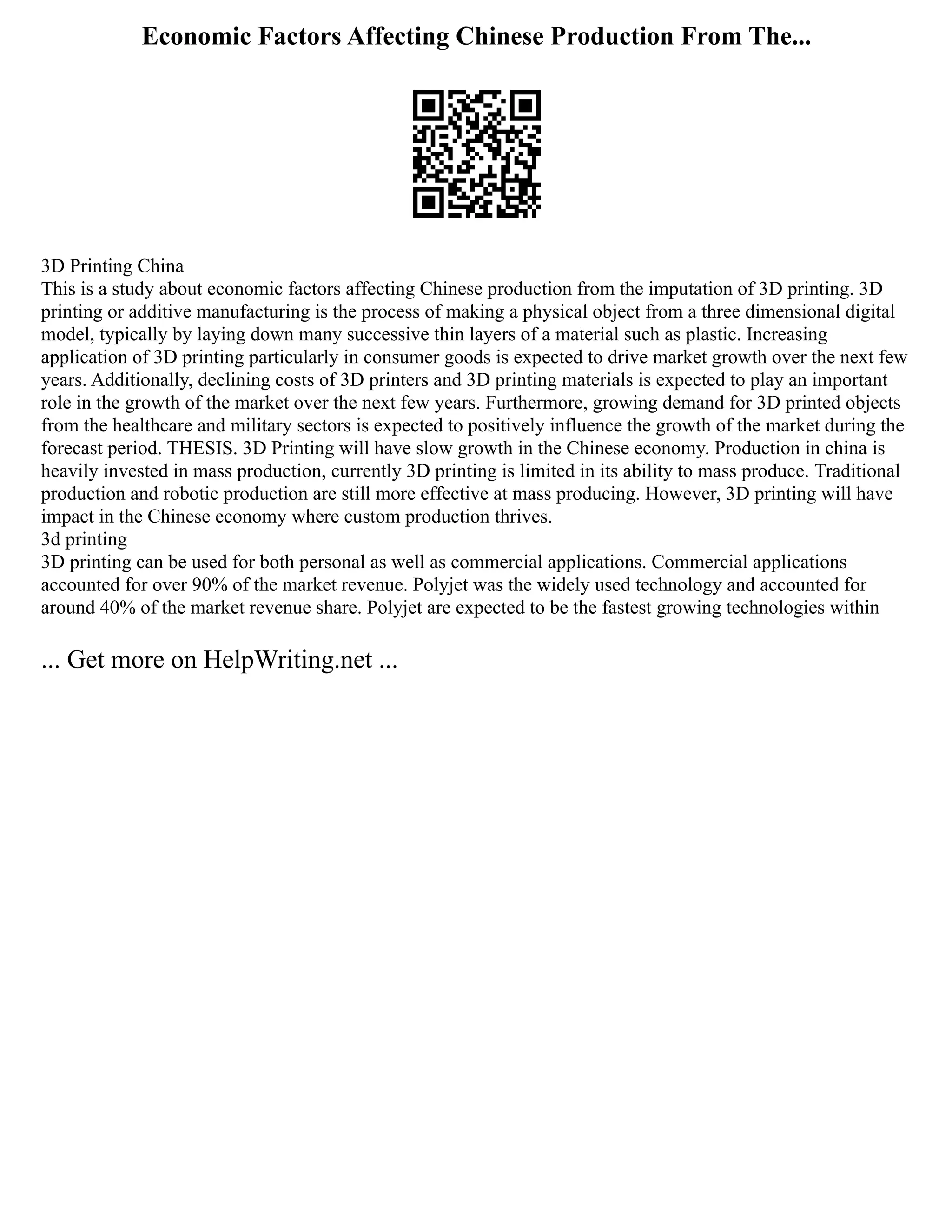 Economic Factors Affecting Chinese Production From The...
3D Printing China
This is a study about economic factors affecting Chinese production from the imputation of 3D printing. 3D
printing or additive manufacturing is the process of making a physical object from a three dimensional digital
model, typically by laying down many successive thin layers of a material such as plastic. Increasing
application of 3D printing particularly in consumer goods is expected to drive market growth over the next few
years. Additionally, declining costs of 3D printers and 3D printing materials is expected to play an important
role in the growth of the market over the next few years. Furthermore, growing demand for 3D printed objects
from the healthcare and military sectors is expected to positively influence the growth of the market during the
forecast period. THESIS. 3D Printing will have slow growth in the Chinese economy. Production in china is
heavily invested in mass production, currently 3D printing is limited in its ability to mass produce. Traditional
production and robotic production are still more effective at mass producing. However, 3D printing will have
impact in the Chinese economy where custom production thrives.
3d printing
3D printing can be used for both personal as well as commercial applications. Commercial applications
accounted for over 90% of the market revenue. Polyjet was the widely used technology and accounted for
around 40% of the market revenue share. Polyjet are expected to be the fastest growing technologies within
... Get more on HelpWriting.net ...
 