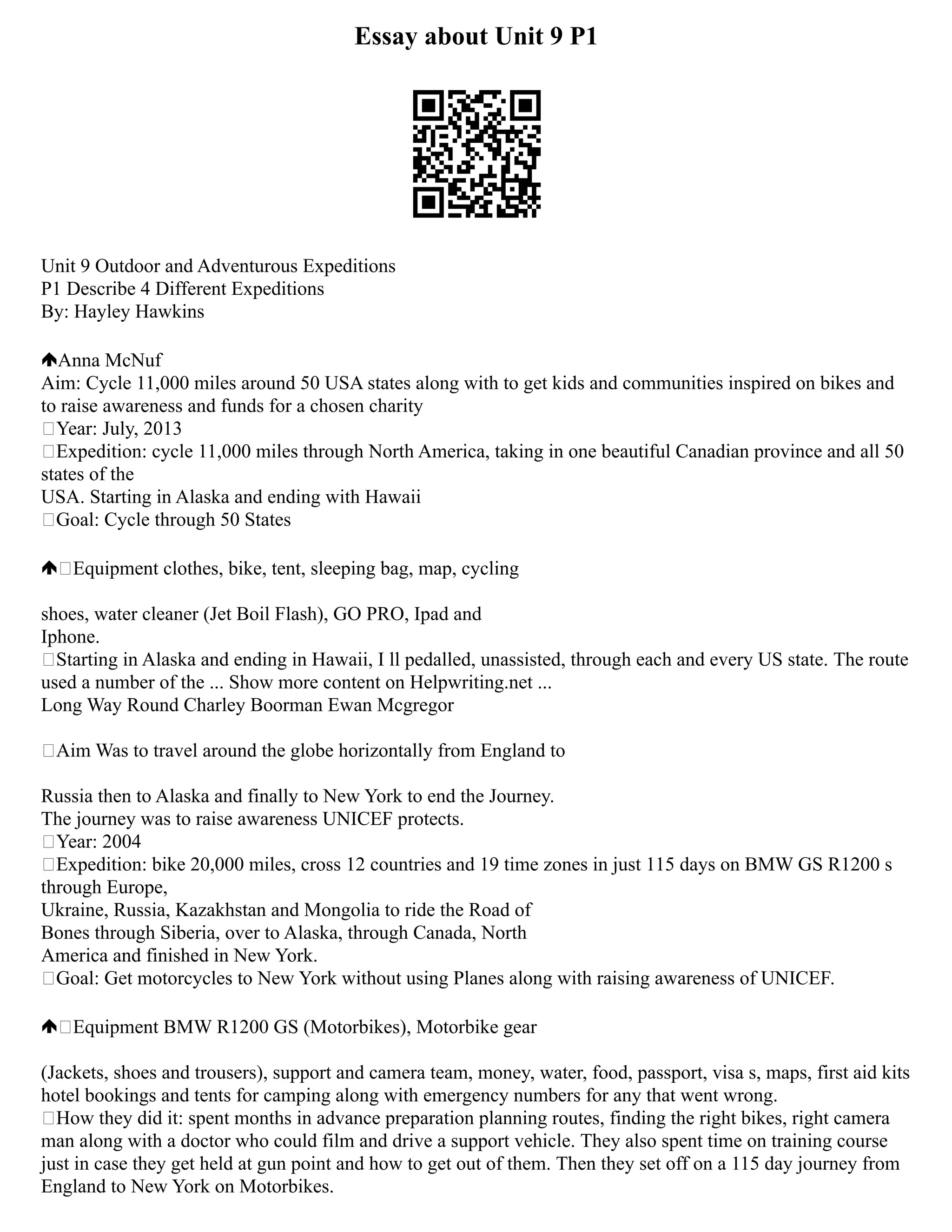 Essay about Unit 9 P1
Unit 9 Outdoor and Adventurous Expeditions
P1 Describe 4 Different Expeditions
By: Hayley Hawkins
Anna McNuf
Aim: Cycle 11,000 miles around 50 USA states along with to get kids and communities inspired on bikes and
to raise awareness and funds for a chosen charity
Year: July, 2013
Expedition: cycle 11,000 miles through North America, taking in one beautiful Canadian province and all 50
states of the
USA. Starting in Alaska and ending with Hawaii
Goal: Cycle through 50 States
Equipment clothes, bike, tent, sleeping bag, map, cycling
shoes, water cleaner (Jet Boil Flash), GO PRO, Ipad and
Iphone.
Starting in Alaska and ending in Hawaii, I ll pedalled, unassisted, through each and every US state. The route
used a number of the ... Show more content on Helpwriting.net ...
Long Way Round Charley Boorman Ewan Mcgregor
Aim Was to travel around the globe horizontally from England to
Russia then to Alaska and finally to New York to end the Journey.
The journey was to raise awareness UNICEF protects.
Year: 2004
Expedition: bike 20,000 miles, cross 12 countries and 19 time zones in just 115 days on BMW GS R1200 s
through Europe,
Ukraine, Russia, Kazakhstan and Mongolia to ride the Road of
Bones through Siberia, over to Alaska, through Canada, North
America and finished in New York.
Goal: Get motorcycles to New York without using Planes along with raising awareness of UNICEF.
Equipment BMW R1200 GS (Motorbikes), Motorbike gear
(Jackets, shoes and trousers), support and camera team, money, water, food, passport, visa s, maps, first aid kits
hotel bookings and tents for camping along with emergency numbers for any that went wrong.
How they did it: spent months in advance preparation planning routes, finding the right bikes, right camera
man along with a doctor who could film and drive a support vehicle. They also spent time on training course
just in case they get held at gun point and how to get out of them. Then they set off on a 115 day journey from
England to New York on Motorbikes.
 