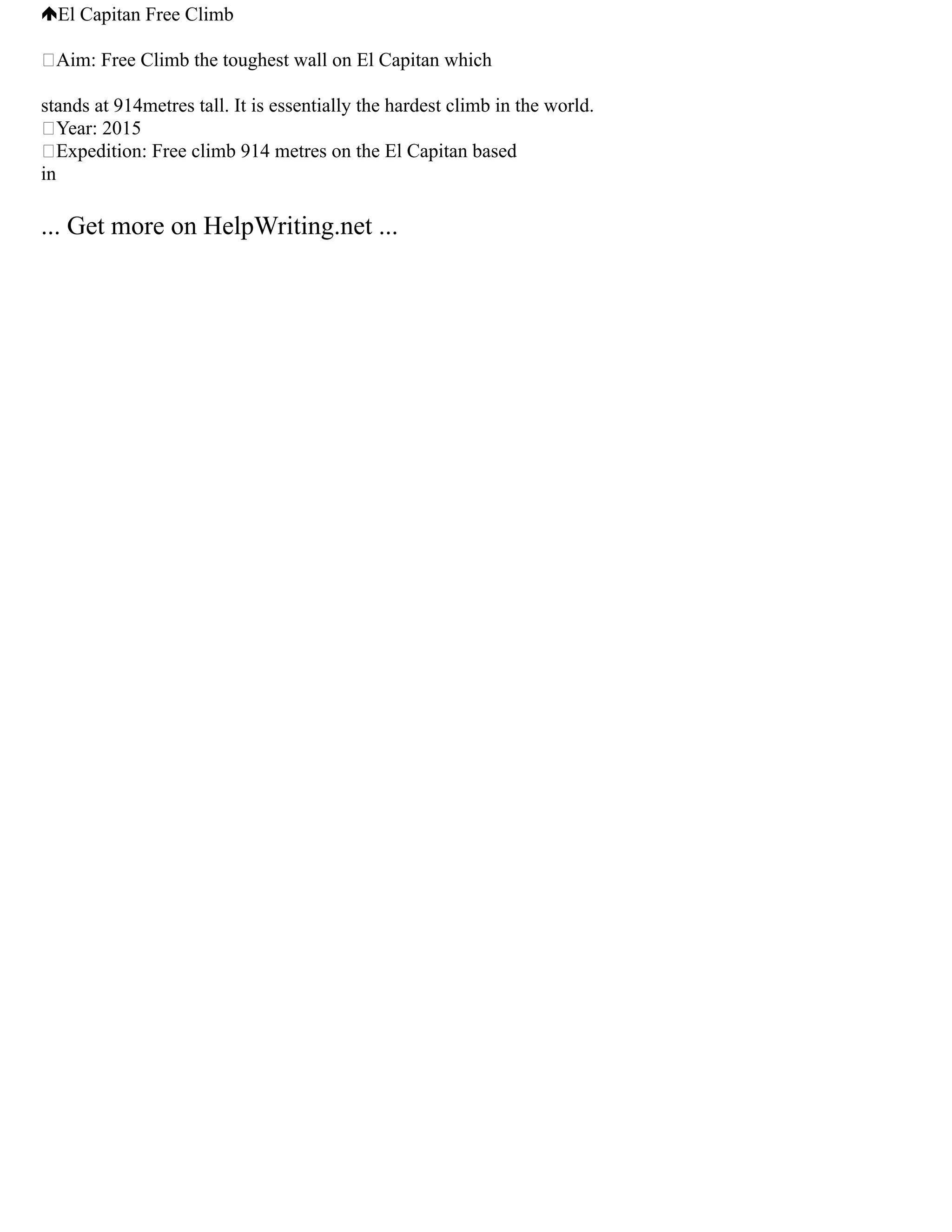 El Capitan Free Climb
Aim: Free Climb the toughest wall on El Capitan which
stands at 914metres tall. It is essentially the hardest climb in the world.
Year: 2015
Expedition: Free climb 914 metres on the El Capitan based
in
... Get more on HelpWriting.net ...
 