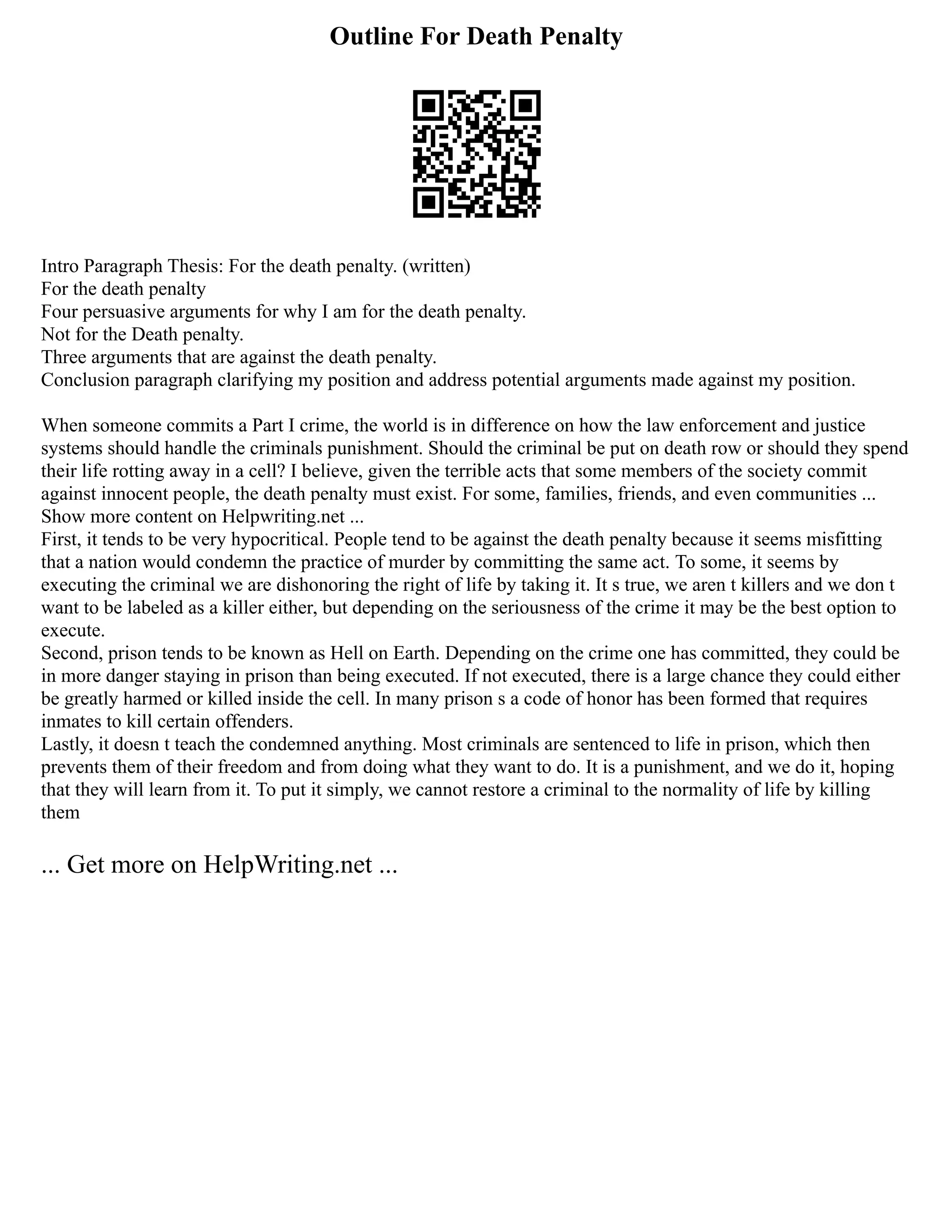 Outline For Death Penalty
Intro Paragraph Thesis: For the death penalty. (written)
For the death penalty
Four persuasive arguments for why I am for the death penalty.
Not for the Death penalty.
Three arguments that are against the death penalty.
Conclusion paragraph clarifying my position and address potential arguments made against my position.
When someone commits a Part I crime, the world is in difference on how the law enforcement and justice
systems should handle the criminals punishment. Should the criminal be put on death row or should they spend
their life rotting away in a cell? I believe, given the terrible acts that some members of the society commit
against innocent people, the death penalty must exist. For some, families, friends, and even communities ...
Show more content on Helpwriting.net ...
First, it tends to be very hypocritical. People tend to be against the death penalty because it seems misfitting
that a nation would condemn the practice of murder by committing the same act. To some, it seems by
executing the criminal we are dishonoring the right of life by taking it. It s true, we aren t killers and we don t
want to be labeled as a killer either, but depending on the seriousness of the crime it may be the best option to
execute.
Second, prison tends to be known as Hell on Earth. Depending on the crime one has committed, they could be
in more danger staying in prison than being executed. If not executed, there is a large chance they could either
be greatly harmed or killed inside the cell. In many prison s a code of honor has been formed that requires
inmates to kill certain offenders.
Lastly, it doesn t teach the condemned anything. Most criminals are sentenced to life in prison, which then
prevents them of their freedom and from doing what they want to do. It is a punishment, and we do it, hoping
that they will learn from it. To put it simply, we cannot restore a criminal to the normality of life by killing
them
... Get more on HelpWriting.net ...
 