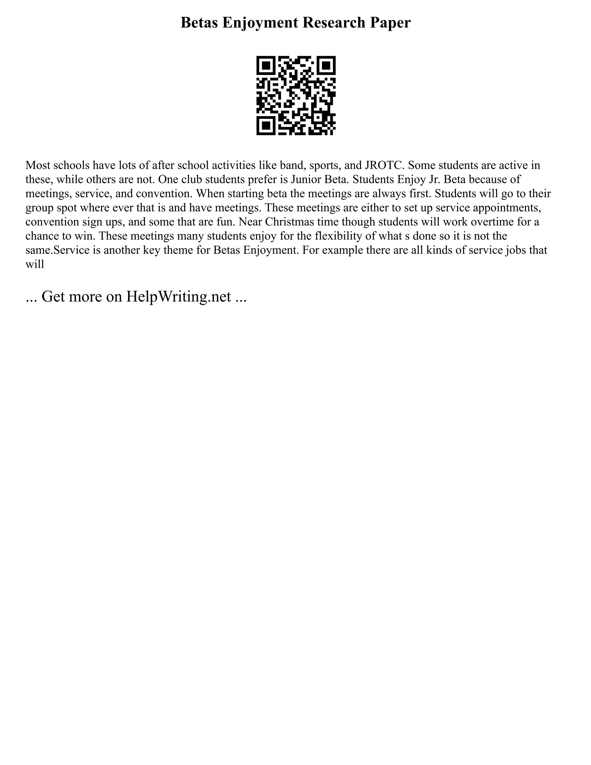Betas Enjoyment Research Paper
Most schools have lots of after school activities like band, sports, and JROTC. Some students are active in
these, while others are not. One club students prefer is Junior Beta. Students Enjoy Jr. Beta because of
meetings, service, and convention. When starting beta the meetings are always first. Students will go to their
group spot where ever that is and have meetings. These meetings are either to set up service appointments,
convention sign ups, and some that are fun. Near Christmas time though students will work overtime for a
chance to win. These meetings many students enjoy for the flexibility of what s done so it is not the
same.Service is another key theme for Betas Enjoyment. For example there are all kinds of service jobs that
will
... Get more on HelpWriting.net ...
 
